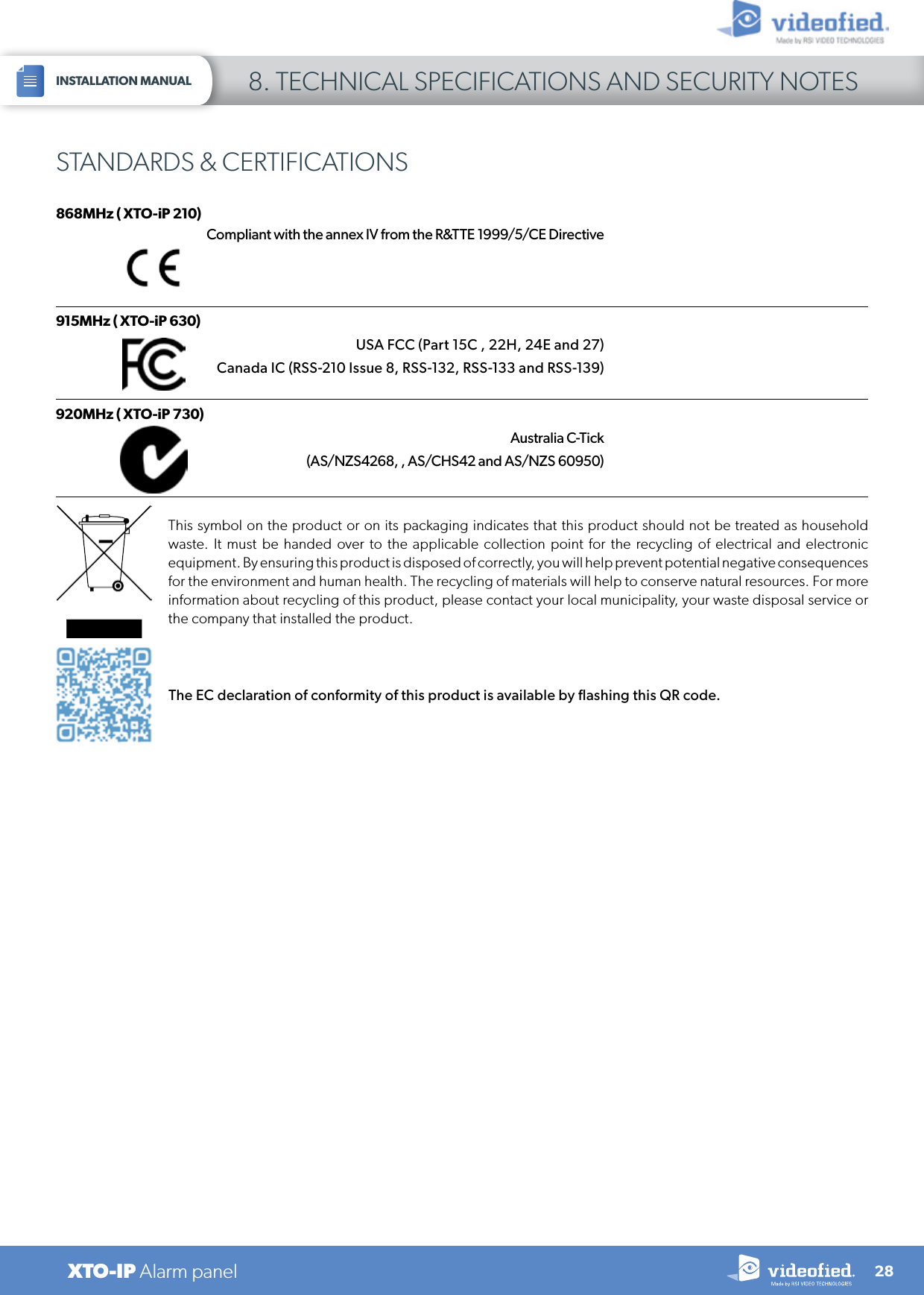 28XTO-IP Alarm panelINSTALLATION MANUAL 8. TECHNICAL SPECIFICATIONS AND SECURITY NOTESSTANDARDS &amp; CERTIFICATIONS868MHz ( XTO-iP 210)Compliant with the annex IV from the R&amp;TTE 1999/5/CE DirectiveThis symbol on the product or on its packaging indicates that this product should not be treated as household waste. It must be handed over to the applicable collection point for the recycling of electrical and electronic equipment. By ensuring this product is disposed of correctly, you will help prevent potential negative consequences for the environment and human health. The recycling of materials will help to conserve natural resources. For more information about recycling of this product, please contact your local municipality, your waste disposal service or the company that installed the product.915MHz ( XTO-iP 630) USA FCC (Part 15C , 22H, 24E and 27)  Canada IC (RSS-210 Issue 8, RSS-132, RSS-133 and RSS-139) 920MHz ( XTO-iP 730)Australia C-Tick(AS/NZS4268, , AS/CHS42 and AS/NZS 60950)The EC declaration of conformity of this product is available by flashing this QR code.
