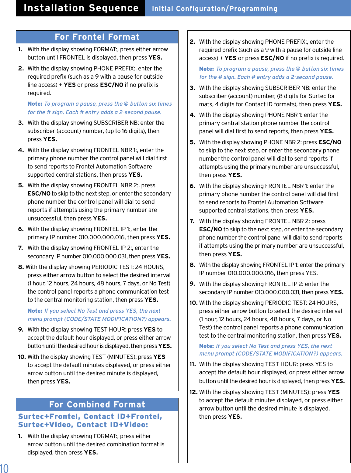 10For Frontel Format 1.   With the display showing FORMAT:, press either arrow    button until FRONTEL is displayed, then press YES.2.  With the display showing PHONE PREFIX:, enter the    required prex (such as a 9 with a pause for outside    line access) + YES or press ESC/NO if no prex is    required.  Note: To program a pause, press the @ button six times    for the # sign. Each # entry adds a 2-second pause.3.   With the display showing SUBSCRIBER NB: enter the    subscriber (account) number, (up to 16 digits), then    press YES.4.  With the display showing FRONTEL NBR 1:, enter the    primary phone number the control panel will dial rst    to send reports to Frontel Automation Software    supported central stations, then press YES.5.  With the display showing FRONTEL NBR 2:, press   ESC/NO to skip to the next step, or enter the secondary    phone number the control panel will dial to send     reports if attempts using the primary number are    unsuccessful, then press YES.6.  With the display showing FRONTEL IP 1:, enter the    primary IP number 010.000.000.016, then press YES.7.   With the display showing FRONTEL IP 2:, enter the    secondary IP number 010.000.000.031, then press YES.8. With the display showing PERIODIC TEST: 24 HOURS,    press either arrow button to select the desired interval    (1 hour, 12 hours, 24 hours, 48 hours, 7 days, or No Test)    the control panel reports a phone communication test    to the central monitoring station, then press YES.  Note: If you select No Test and press YES, the next    menu prompt (CODE/STATE MODIFICATION?) appears.9.  With the display showing TEST HOUR: press YES to    accept the default hour displayed, or press either arrow    button until the desired hour is displayed, then press YES.10. With the display showing TEST (MINUTES): press YES    to accept the default minutes displayed, or press either    arrow button until the desired minute is displayed,    then press YES.For Combined Format Surtec+Frontel, Contact ID+Frontel, Surtec+Video, Contact ID+Video:1.   With the display showing FORMAT:, press either    arrow button until the desired combination format is    displayed, then press YES. 2.  With the display showing PHONE PREFIX:, enter the    required prex (such as a 9 with a pause for outside line    access) + YES or press ESC/NO if no prex is required.  Note: To program a pause, press the @ button six times      for the # sign. Each # entry adds a 2-second pause.3.  With the display showing SUBSCRIBER NB: enter the    subscriber (account) number, (8 digits for Surtec for   mats, 4 digits for Contact ID formats), then press YES.4.  With the display showing PHONE NBR 1: enter the    primary central station phone number the control    panel will dial rst to send reports, then press YES.5.  With the display showing PHONE NBR 2: press ESC/NO    to skip to the next step, or enter the secondary phone    number the control panel will dial to send reports if    attempts using the primary number are unsuccessful,    then press YES.6.  With the display showing FRONTEL NBR 1: enter the    primary phone number the control panel will dial rst    to send reports to Frontel Automation Software                supported central stations, then press YES.7.   With the display showing FRONTEL NBR 2: press   ESC/NO to skip to the next step, or enter the secondary    phone number the control panel will dial to send reports    if attempts using the primary number are unsuccessful,    then press YES.8.  With the display showing FRONTEL IP 1: enter the primary    IP number 010.000.000.016, then press YES.9.  With the display showing FRONTEL IP 2: enter the    secondary IP number 010.000.000.031, then press YES.10. With the display showing PERIODIC TEST: 24 HOURS,    press either arrow button to select the desired interval    (1 hour, 12 hours, 24 hours, 48 hours, 7 days, or No    Test) the control panel reports a phone communication    test to the central monitoring station, then press YES.  Note: If you select No Test and press YES, the next   menu prompt (CODE/STATE MODIFICATION?) appears.11.  With the display showing TEST HOUR: press YES to    accept the default hour displayed, or press either arrow    button until the desired hour is displayed, then press YES.12. With the display showing TEST (MINUTES): press YES    to accept the default minutes displayed, or press either    arrow button until the desired minute is displayed,    then press YES.Initial Configuration/ProgrammingInstallation Sequence