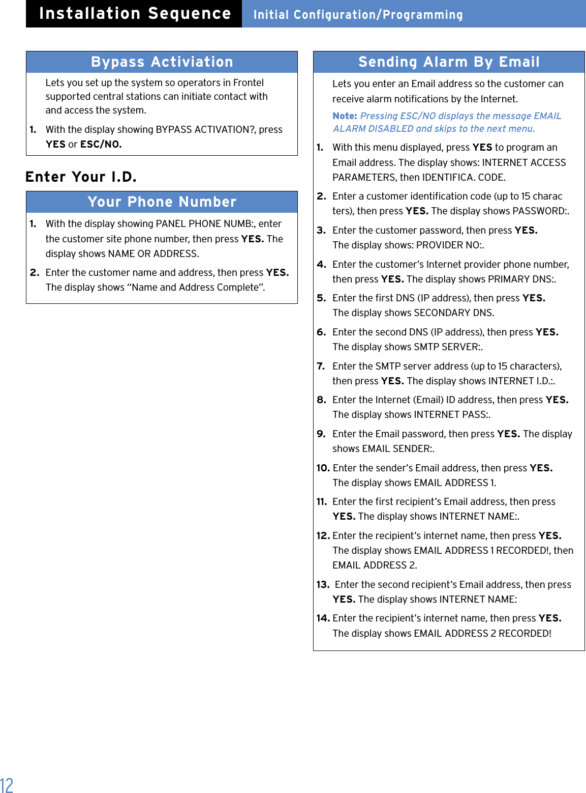 12Enter Your I.D.Your Phone Number 1.   With the display showing PANEL PHONE NUMB:, enter    the customer site phone number, then press YES. The    display shows NAME OR ADDRESS.2.  Enter the customer name and address, then press YES.   The display shows &ldquo;Name and Address Complete&rdquo;.Sending Alarm By Email   Lets you enter an Email address so the customer can    receive alarm notications by the Internet. Note: Pressing ESC/NO displays the message EMAIL      ALARM DISABLED and skips to the next menu.1.   With this menu displayed, press YES to program an    Email address. The display shows: INTERNET ACCESS    PARAMETERS, then IDENTIFICA. CODE.2.  Enter a customer identication code (up to 15 charac   ters), then press YES. The display shows PASSWORD:.3.  Enter the customer password, then press YES.   The display shows: PROVIDER NO:.4.  Enter the customer&rsquo;s Internet provider phone number,    then press YES. The display shows PRIMARY DNS:.5.  Enter the rst DNS (IP address), then press YES.    The display shows SECONDARY DNS.6.  Enter the second DNS (IP address), then press YES.    The display shows SMTP SERVER:.7.   Enter the SMTP server address (up to 15 characters),    then press YES. The display shows INTERNET I.D.:.8.  Enter the Internet (Email) ID address, then press YES.   The display shows INTERNET PASS:.9.  Enter the Email password, then press YES. The display    shows EMAIL SENDER:.10. Enter the sender&rsquo;s Email address, then press YES.    The display shows EMAIL ADDRESS 1.11.  Enter the rst recipient&rsquo;s Email address, then press   YES. The display shows INTERNET NAME:.12. Enter the recipient&rsquo;s internet name, then press YES.   The display shows EMAIL ADDRESS 1 RECORDED!, then    EMAIL ADDRESS 2.13.  Enter the second recipient&rsquo;s Email address, then press   YES. The display shows INTERNET NAME:14. Enter the recipient&rsquo;s internet name, then press YES.   The display shows EMAIL ADDRESS 2 RECORDED!Bypass Activiation   Lets you set up the system so operators in Frontel    supported central stations can initiate contact with    and access the system.1.  With the display showing BYPASS ACTIVATION?, press    YES or ESC/NO. Initial Configuration/ProgrammingInstallation Sequence