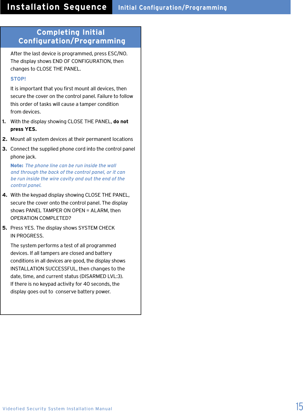 15Completing Initial   Configuration/Programming   After the last device is programmed, press ESC/NO.    The display shows END OF CONFIGURATION, then    changes to CLOSE THE PANEL.   STOP!  It is important that you rst mount all devices, then    secure the cover on the control panel. Failure to follow    this order of tasks will cause a tamper condition    from devices.1.   With the display showing CLOSE THE PANEL, do not    press YES.2.  Mount all system devices at their permanent locations3.  Connect the supplied phone cord into the control panel    phone jack.  Note: The phone line can be run inside the wall    and  through the back of the control panel, or it can    be run inside the wire cavity and out the end of the      control panel.4.  With the keypad display showing CLOSE THE PANEL,    secure the cover onto the control panel. The display    shows PANEL TAMPER ON OPEN = ALARM, then    OPERATION COMPLETED?5.  Press YES. The display shows SYSTEM CHECK    IN PROGRESS.  The system performs a test of all programmed    devices. If all tampers are closed and battery    conditions in all devices are good, the display shows    INSTALLATION SUCCESSFUL, then changes to the    date, time, and current status (DISARMED LVL:3).    If there is no keypad activity for 40 seconds, the    display goes out to  conserve battery power.Initial Configuration/ProgrammingInstallation SequenceVideofied Security System Installation Manual