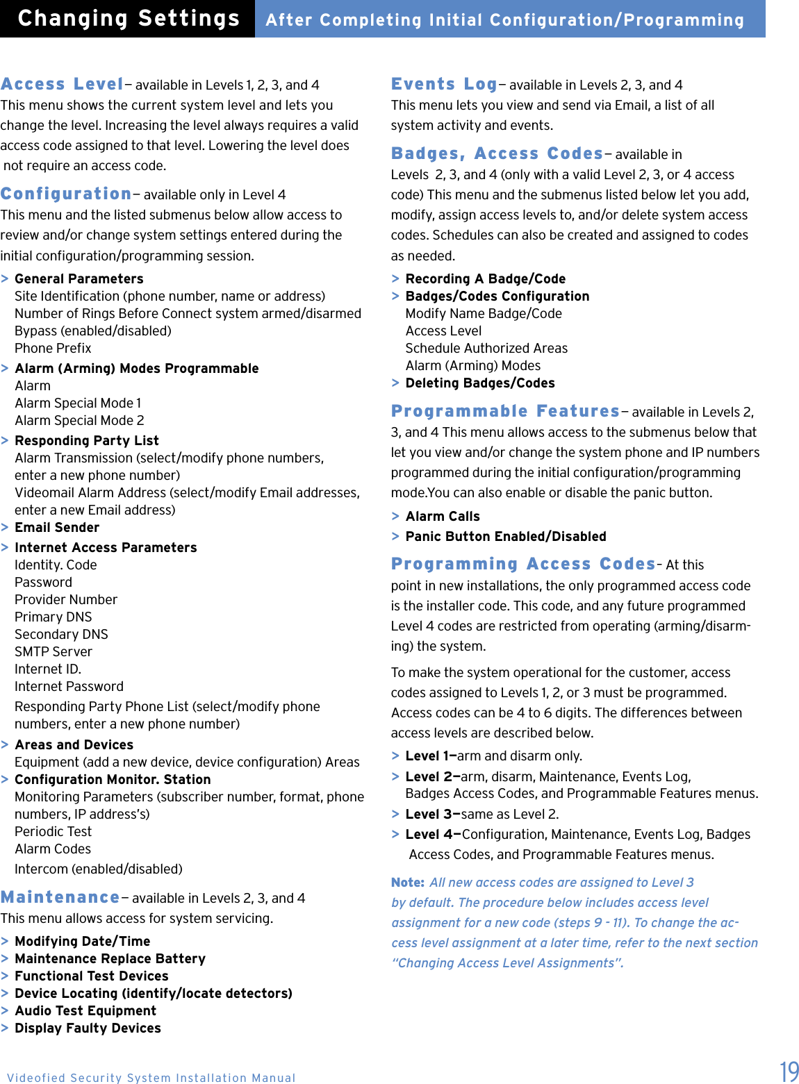 19Access Level&mdash; available in Levels 1, 2, 3, and 4 This menu shows the current system level and lets you change the level. Increasing the level always requires a valid access code assigned to that level. Lowering the level does  not require an access code.Configuration&mdash; available only in Level 4 This menu and the listed submenus below allow access to  review and/or change system settings entered during the initial conguration/programming session.> General Parameters  Site Identication (phone number, name or address)  Number of Rings Before Connect system armed/disarmed  Bypass (enabled/disabled)  Phone Prex> Alarm (Arming) Modes Programmable  Alarm  Alarm Special Mode 1  Alarm Special Mode 2> Responding Party List  Alarm Transmission (select/modify phone numbers,    enter a new phone number)  Videomail Alarm Address (select/modify Email addresses,   enter a new Email address)> Email Sender> Internet Access Parameters  Identity. Code  Password  Provider Number  Primary DNS  Secondary DNS  SMTP Server  Internet ID.  Internet Password  Responding Party Phone List (select/modify phone    numbers, enter a new phone number)> Areas and Devices  Equipment (add a new device, device conguration) Areas> Conguration Monitor. Station  Monitoring Parameters (subscriber number, format, phone    numbers, IP address&rsquo;s)  Periodic Test  Alarm Codes  Intercom (enabled/disabled)Maintenance&mdash; available in Levels 2, 3, and 4 This menu allows access for system servicing.> Modifying Date/Time> Maintenance Replace Battery> Functional Test Devices> Device Locating (identify/locate detectors)> Audio Test Equipment> Display Faulty DevicesEvents Log&mdash; available in Levels 2, 3, and 4 This menu lets you view and send via Email, a list of all  system activity and events.Badges, Access Codes&mdash; available in  Levels  2, 3, and 4 (only with a valid Level 2, 3, or 4 access code) This menu and the submenus listed below let you add, modify, assign access levels to, and/or delete system access  codes. Schedules can also be created and assigned to codes  as needed.> Recording A Badge/Code> Badges/Codes Conguration  Modify Name Badge/Code  Access Level  Schedule Authorized Areas  Alarm (Arming) Modes> Deleting Badges/CodesProgrammable Features&mdash; available in Levels 2, 3, and 4 This menu allows access to the submenus below that let you view and/or change the system phone and IP numbers programmed during the initial conguration/programming mode.You can also enable or disable the panic button.> Alarm Calls> Panic Button Enabled/DisabledProgramming Access Codes&ndash; At this  point in new installations, the only programmed access code  is the installer code. This code, and any future programmed Level 4 codes are restricted from operating (arming/disarm-ing) the system.To make the system operational for the customer, access codes assigned to Levels 1, 2, or 3 must be programmed. Access codes can be 4 to 6 digits. The differences between access levels are described below.> Level 1&mdash;arm and disarm only.> Level 2&mdash;arm, disarm, Maintenance, Events Log,    Badges Access Codes, and Programmable Features menus.> Level 3&mdash;same as Level 2.> Level 4&mdash;Conguration, Maintenance, Events Log, Badges      Access Codes, and Programmable Features menus.Note: All new access codes are assigned to Level 3  by default. The procedure below includes access level  assignment for a new code (steps 9 - 11). To change the ac-cess level assignment at a later time, refer to the next section &ldquo;Changing Access Level Assignments&rdquo;.   After Completing Initial Configuration/ProgrammingChanging SettingsVideofied Security System Installation Manual