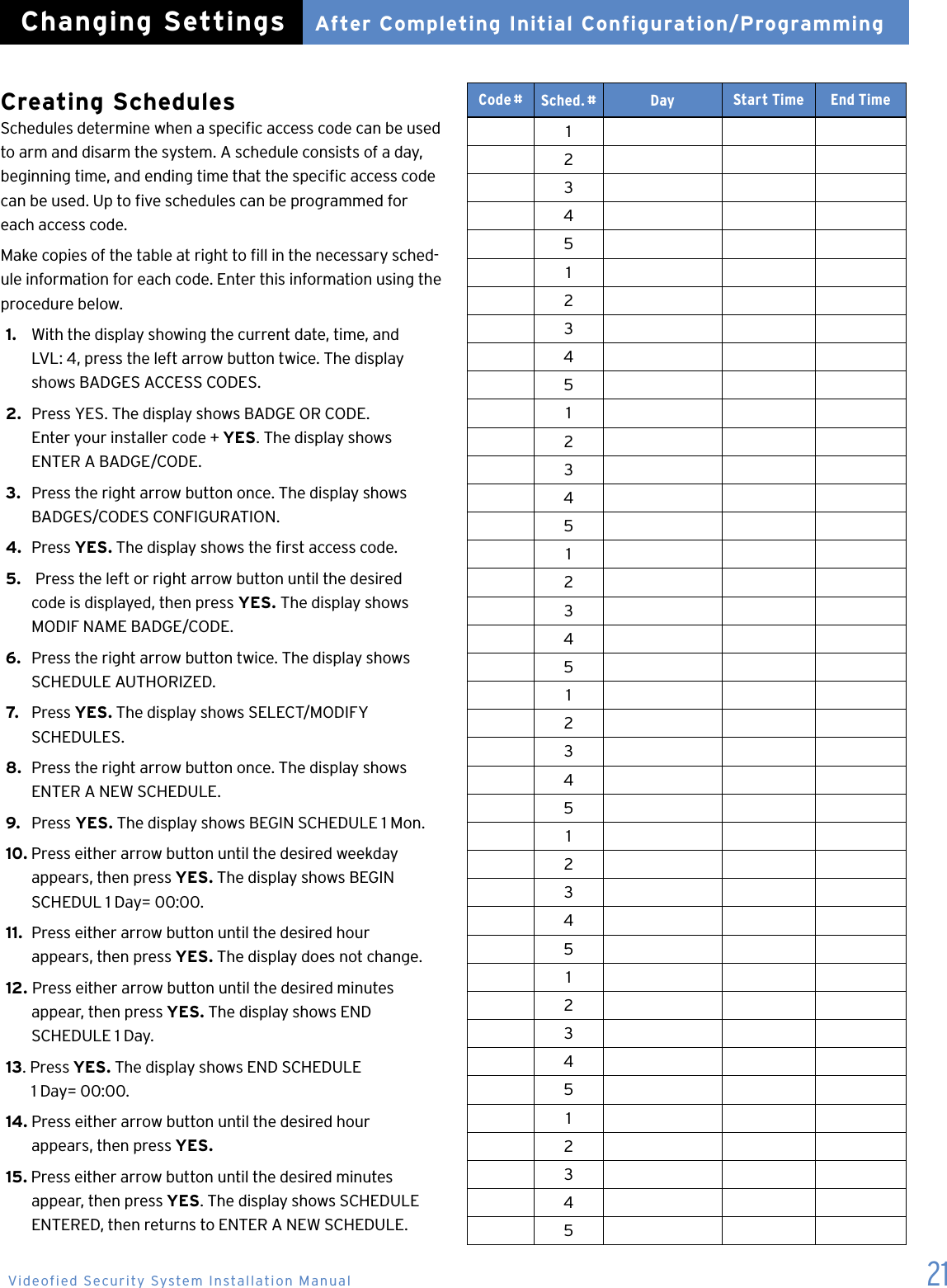 21Creating Schedules Schedules determine when a specic access code can be used to arm and disarm the system. A schedule consists of a day, beginning time, and ending time that the specic access code can be used. Up to ve schedules can be programmed for each access code.Make copies of the table at right to ll in the necessary sched-ule information for each code. Enter this information using the procedure below.1.   With the display showing the current date, time, and    LVL: 4, press the left arrow button twice. The display    shows BADGES ACCESS CODES.2.  Press YES. The display shows BADGE OR CODE.    Enter your installer code + YES. The display shows    ENTER A BADGE/CODE.3.   Press the right arrow button once. The display shows    BADGES/CODES CONFIGURATION.4.  Press YES. The display shows the rst access code.5.   Press the left or right arrow button until the desired    code is displayed, then press YES. The display shows    MODIF NAME BADGE/CODE.6.  Press the right arrow button twice. The display shows    SCHEDULE AUTHORIZED.7.   Press YES. The display shows SELECT/MODIFY    SCHEDULES.8.  Press the right arrow button once. The display shows    ENTER A NEW SCHEDULE.9.  Press YES. The display shows BEGIN SCHEDULE 1 Mon.10. Press either arrow button until the desired weekday    appears, then press YES. The display shows BEGIN    SCHEDUL 1 Day= 00:00.11.  Press either arrow button until the desired hour    appears, then press YES. The display does not change.12. Press either arrow button until the desired minutes    appear, then press YES. The display shows END    SCHEDULE 1 Day.13. Press YES. The display shows END SCHEDULE    1 Day= 00:00.14. Press either arrow button until the desired hour    appears, then press YES.15. Press either arrow button until the desired minutes    appear, then press YES. The display shows SCHEDULE    ENTERED, then returns to ENTER A NEW SCHEDULE. Code #Sched. # Day Start Time End Time1234512345123451234  512345123451234512345After Completing Initial Configuration/ProgrammingChanging SettingsVideofied Security System Installation Manual