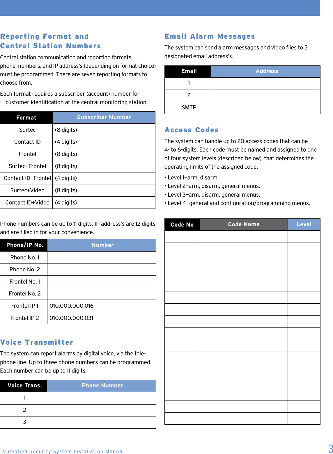 3Reporting Format and   Central Station NumbersCentral station communication and reporting formats,  phone  numbers, and IP address&rsquo;s (depending on format choice) must be programmed. There are seven reporting formats to choose from.Each format requires a subscriber (account) number for      customer identication at the central monitoring station.Format  Subscriber NumberSurtec  (8 digits) Contact ID  (4 digits)Frontel (8 digits)Surtec+Frontel  (8 digits)Contact ID+Frontel  (4 digits)Surtec+Video (8 digits)Contact ID+Video (4 digits)Phone numbers can be up to 11 digits. IP address&rsquo;s are 12 digits and are lled in for your convenience.Phone/IP No.  NumberPhone No. 1Phone No. 2Frontel No. 1Frontel No. 2Frontel IP 1 010.000.000.016Frontel IP 2 010.000.000.031Voice Transmitter The system can report alarms by digital voice, via the tele-phone line. Up to three phone numbers can be programmed. Each number can be up to 11 digits. Voice Trans.   Phone Number123Email Alarm Messages The system can send alarm messages and video les to 2 designated email address&rsquo;s.Email Address12SMTPAccess Codes The system can handle up to 20 access codes that can be 4- to 6-digits. Each code must be named and assigned to one of four system levels (described below), that determines the operating limits of the assigned code.&bull; Level 1&mdash;arm, disarm.&bull; Level 2&mdash;arm, disarm, general menus.&bull; Level 3&mdash;arm, disarm, general menus.&bull; Level 4&mdash;general and conguration/programming menus.   Code No Code Name LevelVideofied Security System Installation Manual