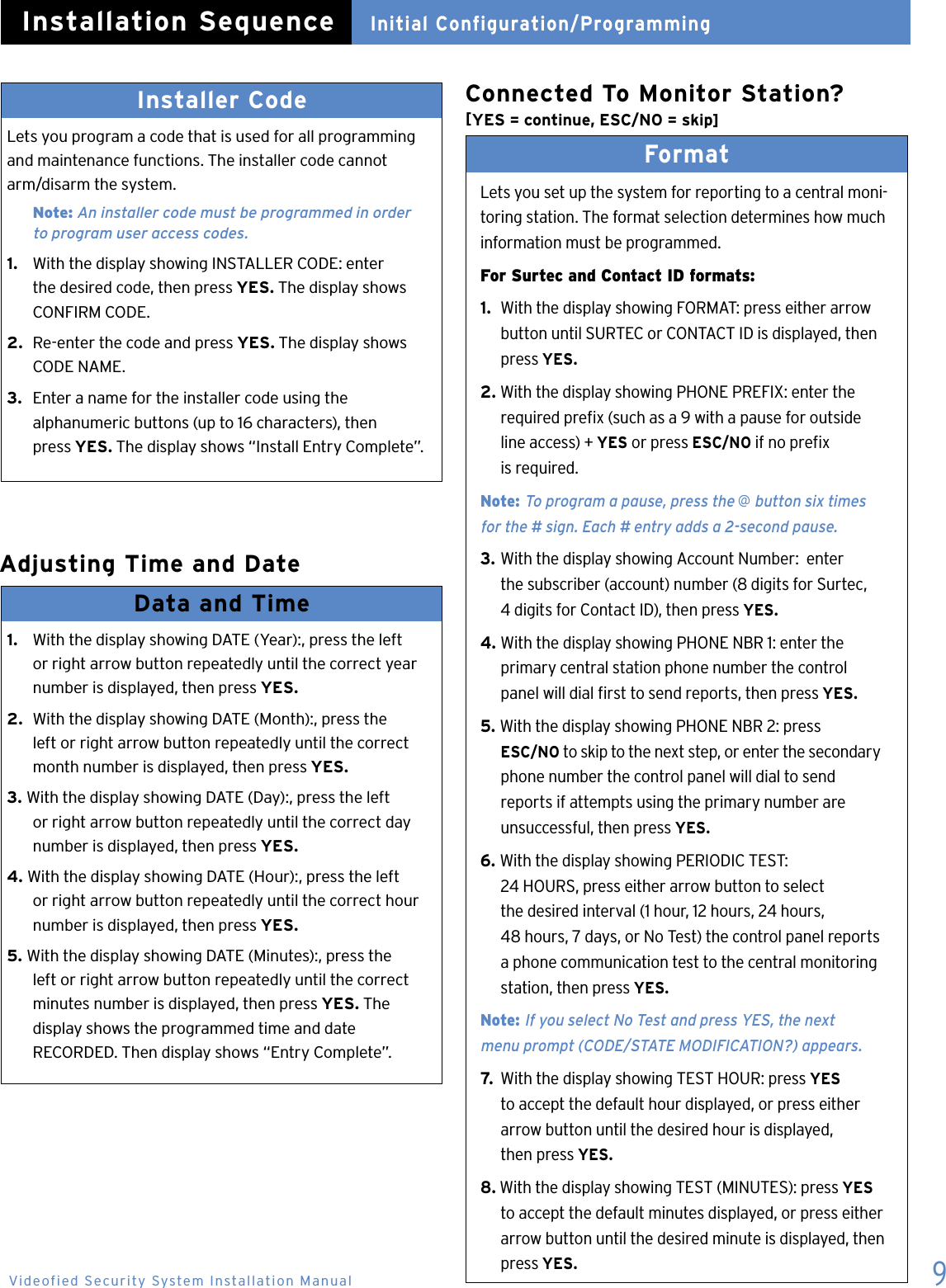 9Installer CodeLets you program a code that is used for all programming and maintenance functions. The installer code cannot arm/disarm the system.  Note: An installer code must be programmed in order    to program user access codes.1.   With the display showing INSTALLER CODE: enter    the desired code, then press YES. The display shows    CONFIRM CODE.2.  Re-enter the code and press YES. The display shows    CODE NAME.3.  Enter a name for the installer code using the    alphanumeric buttons (up to 16 characters), then    press YES. The display shows &ldquo;Install Entry Complete&rdquo;. Adjusting Time and DateInitial Configuration/ProgrammingInstallation SequenceData and Time 1.   With the display showing DATE (Year):, press the left    or right arrow button repeatedly until the correct year    number is displayed, then press YES.2.  With the display showing DATE (Month):, press the    left or right arrow button repeatedly until the correct    month number is displayed, then press YES.3. With the display showing DATE (Day):, press the left    or right arrow button repeatedly until the correct day    number is displayed, then press YES.4. With the display showing DATE (Hour):, press the left    or right arrow button repeatedly until the correct hour    number is displayed, then press YES.5. With the display showing DATE (Minutes):, press the    left or right arrow button repeatedly until the correct    minutes number is displayed, then press YES. The    display shows the programmed time and date    RECORDED. Then display shows &ldquo;Entry Complete&rdquo;. Format Lets you set up the system for reporting to a central moni-toring station. The format selection determines how much information must be programmed.For Surtec and Contact ID formats:1.  With the display showing FORMAT: press either arrow    button until SURTEC or CONTACT ID is displayed, then    press YES.2. With the display showing PHONE PREFIX: enter the    required prex (such as a 9 with a pause for outside    line access) + YES or press ESC/NO if no prex    is required.  Note: To program a pause, press the @ button six times    for the # sign. Each # entry adds a 2-second pause.3. With the display showing Account Number:  enter    the subscriber (account) number (8 digits for Surtec,    4 digits for Contact ID), then press YES.4. With the display showing PHONE NBR 1: enter the    primary central station phone number the control    panel will dial rst to send reports, then press YES.5. With the display showing PHONE NBR 2: press     ESC/NO to skip to the next step, or enter the secondary    phone number the control panel will dial to send    reports if attempts using the primary number are    unsuccessful, then press YES.6. With the display showing PERIODIC TEST:    24 HOURS, press either arrow button to select    the desired interval (1 hour, 12 hours, 24 hours,   48 hours, 7 days, or No Test) the control panel reports    a phone communication test to the central monitoring    station, then press YES.  Note: If you select No Test and press YES, the next    menu prompt (CODE/STATE MODIFICATION?) appears.7.  With the display showing TEST HOUR: press YES    to accept the default hour displayed, or press either    arrow button until the desired hour is displayed,    then press YES.8. With the display showing TEST (MINUTES): press YES    to accept the default minutes displayed, or press either    arrow button until the desired minute is displayed, then    press YES.Videofied Security System Installation ManualConnected To Monitor Station? [YES = continue, ESC/NO = skip]