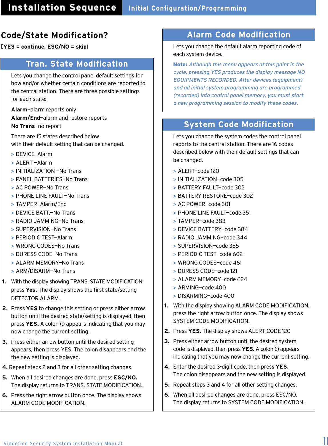 11Code/State Modification? [YES = continue, ESC/NO = skip]Tran. State Modification   Lets you change the control panel default settings for    how and/or whether certain conditions are reported to    the central station. There are three possible settings    for each state:  Alarm&mdash;alarm reports only Alarm/End&mdash;alarm and restore reports  No Trans&mdash;no report  There are 15 states described below    with their default setting that can be changed. > DEVICE&mdash;Alarm > ALERT &mdash;Alarm > INITIALIZATION &mdash;No Trans > PANEL BATTERIES&mdash;No Trans > AC POWER&mdash;No Trans > PHONE LINE FAULT&mdash;No Trans > TAMPER&mdash;Alarm/End > DEVICE BATT.&mdash;No Trans > RADIO JAMMING&mdash;No Trans  > SUPERVISION&mdash;No Trans  > PERIODIC TEST&mdash;Alarm > WRONG CODES&mdash;No Trans > DURESS CODE&mdash;No Trans > ALARM MEMORY&mdash;No Trans > ARM/DISARM&mdash;No Trans1.   With the display showing TRANS. STATE MODIFICATION:    press Yes. The display shows the rst state/setting    DETECTOR ALARM.2.  Press YES to change this setting or press either arrow    button until the desired state/setting is displayed, then    press YES. A colon (:) appears indicating that you may    now change the current setting.3.  Press either arrow button until the desired setting    appears, then press YES. The colon disappears and the    the new setting is displayed.4. Repeat steps 2 and 3 for all other setting changes.5.  When all desired changes are done, press ESC/NO.    The display returns to TRANS. STATE MODIFICATION.6.  Press the right arrow button once. The display shows    ALARM CODE MODIFICATION.  Alarm Code Modification   Lets you change the default alarm reporting code of    each system device. Note: Although this menu appears at this point in the      cycle, pressing YES produces the display message NO      EQUIPMENTS RECORDED. After devices (equipment)    and all initial system programming are programmed      (recorded) into control panel memory, you must start      a new programming session to modify these codes.System Code Modification   Lets you change the system codes the control panel    reports to the central station. There are 16 codes    described below with their default settings that can    be changed.  > ALERT&mdash;code 120  > INITIALIZATION&mdash;code 305 > BATTERY FAULT&mdash;code 302 > BATTERY RESTORE&mdash;code 302 > AC POWER&mdash;code 301 > PHONE LINE FAULT&mdash;code 351 > TAMPER&mdash;code 383 > DEVICE BATTERY&mdash;code 384 > RADIO JAMMING&mdash;code 344 > SUPERVISION&mdash;code 355 > PERIODIC TEST&mdash;code 602 > WRONG CODES&mdash;code 461 > DURESS CODE&mdash;code 121 > ALARM MEMORY&mdash;code 624 > ARMING&mdash;code 400 > DISARMING&mdash;code 4001.   With the display showing ALARM CODE MODIFICATION,    press the right arrow button once. The display shows    SYSTEM CODE MODIFICATION.2.  Press YES. The display shows ALERT CODE 1203.  Press either arrow button until the desired system    code is displayed, then press YES. A colon (:) appears    indicating that you may now change the current setting.4.  Enter the desired 3-digit code, then press YES.    The colon disappears and the new setting is displayed.5.  Repeat steps 3 and 4 for all other setting changes.6.  When all desired changes are done, press ESC/NO.    The display returns to SYSTEM CODE MODIFICATION. Initial Configuration/ProgrammingInstallation SequenceVideofied Security System Installation Manual