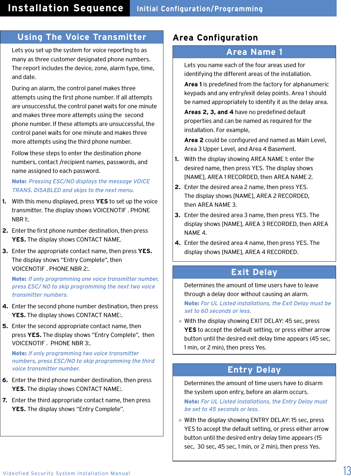 13Area ConfigurationUsing The Voice Transmitter   Lets you set up the system for voice reporting to as    many as three customer designated phone numbers.   The report includes the device, zone, alarm type, time,    and date.  During an alarm, the control panel makes three    attempts using the rst phone number. If all attempts    are unsuccessful, the control panel waits for one minute    and makes three more attempts using the  second    phone number. If these attempts are unsuccessful, the    control panel waits for one minute and makes three    more attempts using the third phone number.  Follow these steps to enter the destination phone    numbers, contact /recipient names, passwords, and    name assigned to each password. Note: Pressing ESC/NO displays the message VOICE      TRANS. DISABLED and skips to the next menu.1.   With this menu displayed, press YES to set up the voice   transmitter. The display shows VOICENOTIF . PHONE    NBR 1:.2.   Enter the rst phone number destination, then press   YES. The display shows CONTACT NAME.3.  Enter the appropriate contact name, then press YES.  The display shows &ldquo;Entry Complete&rdquo;, then      VOICENOTIF . PHONE NBR 2:. Note: If only programming one voice transmitter number,     press ESC/ NO to skip programming the next two voice      transmitter numbers.4.  Enter the second phone number destination, then press    YES. The display shows CONTACT NAME:.5.  Enter the second appropriate contact name, then    press YES. The display shows &ldquo;Entry Complete&rdquo;,  then    VOICENOTIF .  PHONE NBR 3:.  Note: If only programming two voice transmitter    numbers, press ESC/NO to skip programming the third      voice transmitter number.6.  Enter the third phone number destination, then press   YES. The display shows CONTACT NAME:.7.   Enter the third appropriate contact name, then press   YES. The display shows &ldquo;Entry Complete&rdquo;.Area Name 1   Lets you name each of the four areas used for    identifying the different areas of the installation. Area 1 is predened from the factory for alphanumeric    keypads and any entry/exit delay points. Area 1 should    be named appropriately to identify it as the delay area.  Areas 2, 3, and 4 have no predened default    properties and can be named as required for the    installation. For example,  Area 2 could be congured and named as Main Level,    Area 3 Upper Level, and Area 4 Basement.1.   With the display showing AREA NAME 1: enter the    desired name, then press YES. The display shows    [NAME], AREA 1 RECORDED, then AREA NAME 2.2.  Enter the desired area 2 name, then press YES.    The display shows [NAME], AREA 2 RECORDED,    then AREA NAME 3.3.   Enter the desired area 3 name, then press YES. The    display shows [NAME], AREA 3 RECORDED, then AREA    NAME 4.4.  Enter the desired area 4 name, then press YES. The    display shows [NAME], AREA 4 RECORDED. Exit Delay   Determines the amount of time users have to leave    through a delay door without causing an alarm. Note: For UL Listed installations, the Exit Delay must be     set to 60 seconds or less.  >  With the display showing EXIT DELAY: 45 sec, press   YES to accept the default setting, or press either arrow    button until the desired exit delay time appears (45 sec,    1 min, or 2 min), then press Yes.Entry Delay   Determines the amount of time users have to disarm    the system upon entry, before an alarm occurs. Note: For UL Listed installations, the Entry Delay must      be set to 45 seconds or less.  >  With the display showing ENTRY DELAY: 15 sec, press    YES to accept the default setting, or press either arrow    button until the desired entry delay time appears (15    sec,  30 sec, 45 sec, 1 min, or 2 min), then press Yes.Initial Configuration/ProgrammingInstallation SequenceVideofied Security System Installation Manual