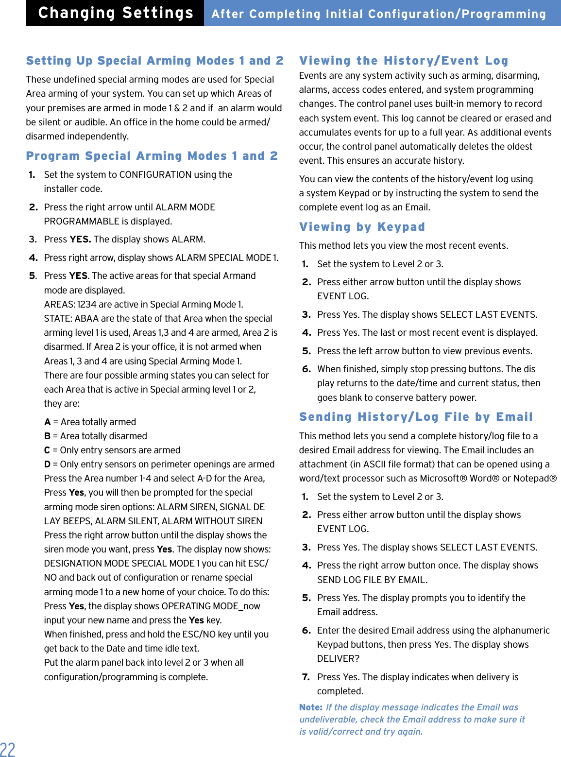 22Setting Up Special Arming Modes 1 and 2These undened special arming modes are used for Special Area arming of your system. You can set up which Areas of your premises are armed in mode 1 &amp; 2 and if  an alarm would be silent or audible. An ofce in the home could be armed/ disarmed independently.Program Special Arming Modes 1 and 21.   Set the system to CONFIGURATION using the    installer code.2.  Press the right arrow until ALARM MODE    PROGRAMMABLE is displayed.3.   Press YES. The display shows ALARM.4.   Press right arrow, display shows ALARM SPECIAL MODE 1.5.  Press YES. The active areas for that special Armand    mode are displayed.   AREAS: 1234 are active in Special Arming Mode 1.   STATE: ABAA are the state of that Area when the special    arming level 1 is used, Areas 1,3 and 4 are armed, Area 2 is    disarmed. If Area 2 is your ofce, it is not armed when    Areas 1, 3 and 4 are using Special Arming Mode 1.   There are four possible arming states you can select for    each Area that is active in Special arming level 1 or 2,    they are: A = Area totally armed  B = Area totally disarmed   C = Only entry sensors are armed  D = Only entry sensors on perimeter openings are armed    Press the Area number 1-4 and select A-D for the Area,    Press Yes, you will then be prompted for the special    arming mode siren options: ALARM SIREN, SIGNAL DE   LAY BEEPS, ALARM SILENT, ALARM WITHOUT SIREN    Press the right arrow button until the display shows the    siren mode you want, press Yes. The display now shows:   DESIGNATION MODE SPECIAL MODE 1 you can hit ESC/   NO and back out of conguration or rename special    arming mode 1 to a new home of your choice. To do this:   Press Yes, the display shows OPERATING MODE_now    input your new name and press the Yes key.    When nished, press and hold the ESC/NO key until you    get back to the Date and time idle text.   Put the alarm panel back into level 2 or 3 when all    conguration/programming is complete.   Viewing the History/Event Log Events are any system activity such as arming, disarming, alarms, access codes entered, and system programming changes. The control panel uses built-in memory to record each system event. This log cannot be cleared or erased and accumulates events for up to a full year. As additional events occur, the control panel automatically deletes the oldest event. This ensures an accurate history.You can view the contents of the history/event log using  a system Keypad or by instructing the system to send the complete event log as an Email.Viewing by KeypadThis method lets you view the most recent events.1.   Set the system to Level 2 or 3.2.  Press either arrow button until the display shows    EVENT LOG.3.  Press Yes. The display shows SELECT LAST EVENTS.4.  Press Yes. The last or most recent event is displayed.5.  Press the left arrow button to view previous events.6.  When nished, simply stop pressing buttons. The dis   play returns to the date/time and current status, then    goes blank to conserve battery power.Sending History/Log File by EmailThis method lets you send a complete history/log le to a desired Email address for viewing. The Email includes an attachment (in ASCII le format) that can be opened using a word/text processor such as Microsoft&reg; Word&reg; or Notepad&reg;1.   Set the system to Level 2 or 3.2.  Press either arrow button until the display shows    EVENT LOG.3.  Press Yes. The display shows SELECT LAST EVENTS.4.  Press the right arrow button once. The display shows    SEND LOG FILE BY EMAIL.5.  Press Yes. The display prompts you to identify the    Email address.6.  Enter the desired Email address using the alphanumeric    Keypad buttons, then press Yes. The display shows    DELIVER?7.   Press Yes. The display indicates when delivery is    completed.Note: If the display message indicates the Email was  undeliverable, check the Email address to make sure it  is valid/correct and try again.After Completing Initial Configuration/ProgrammingChanging Settings