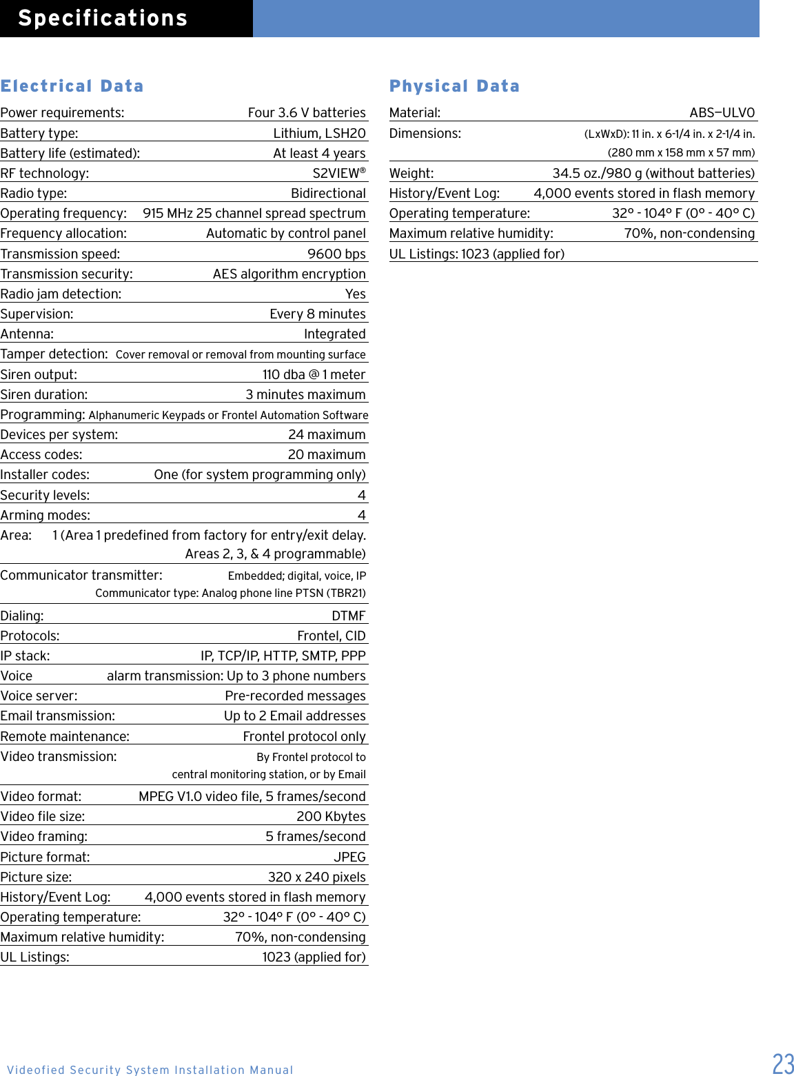23Electrical DataPower requirements:   Four 3.6 V batteriesBattery type:  Lithium, LSH20 Battery life (estimated):  At least 4 yearsRF technology:  S2VIEW&reg;Radio type:  BidirectionalOperating frequency:  915 MHz 25 channel spread spectrumFrequency allocation:  Automatic by control panelTransmission speed:  9600 bpsTransmission security:  AES algorithm encryptionRadio jam detection:  YesSupervision:  Every 8 minutesAntenna:  IntegratedTamper detection:  Cover removal or removal from mounting surfaceSiren output:  110 dba @ 1 meterSiren duration:   3 minutes maximumProgramming:  Alphanumeric Keypads or Frontel Automation SoftwareDevices per system:  24 maximumAccess codes:  20 maximumInstaller codes:  One (for system programming only)Security levels:  4Arming modes:  4Area:  1 (Area 1 predened from factory for entry/exit delay.    Areas 2, 3, &amp; 4 programmable)Communicator transmitter:  Embedded; digital, voice, IP    Communicator type: Analog phone line PTSN (TBR21)Dialing:   DTMFProtocols:   Frontel, CIDIP stack:   IP, TCP/IP, HTTP, SMTP, PPPVoice   alarm transmission: Up to 3 phone numbersVoice server:   Pre-recorded messagesEmail transmission:   Up to 2 Email addressesRemote maintenance:   Frontel protocol onlyVideo transmission:   By Frontel protocol to    central monitoring station, or by EmailVideo format:   MPEG V1.0 video le, 5 frames/secondVideo le size:   200 KbytesVideo framing:   5 frames/secondPicture format:   JPEGPicture size:   320 x 240 pixelsHistory/Event Log:   4,000 events stored in ash memoryOperating temperature:   32&deg; - 104&deg; F (0&deg; - 40&deg; C)Maximum relative humidity:   70%, non-condensingUL Listings:   1023 (applied for)Physical Data Material:   ABS&mdash;ULV0Dimensions:   (LxWxD): 11 in. x 6-1/4 in. x 2-1/4 in.    (280 mm x 158 mm x 57 mm)Weight:   34.5 oz./980 g (without batteries)History/Event Log:   4,000 events stored in ash memoryOperating temperature:   32&deg; - 104&deg; F (0&deg; - 40&deg; C)Maximum relative humidity:   70%, non-condensingUL Listings: 1023 (applied for) SpecificationsVideofied Security System Installation Manual