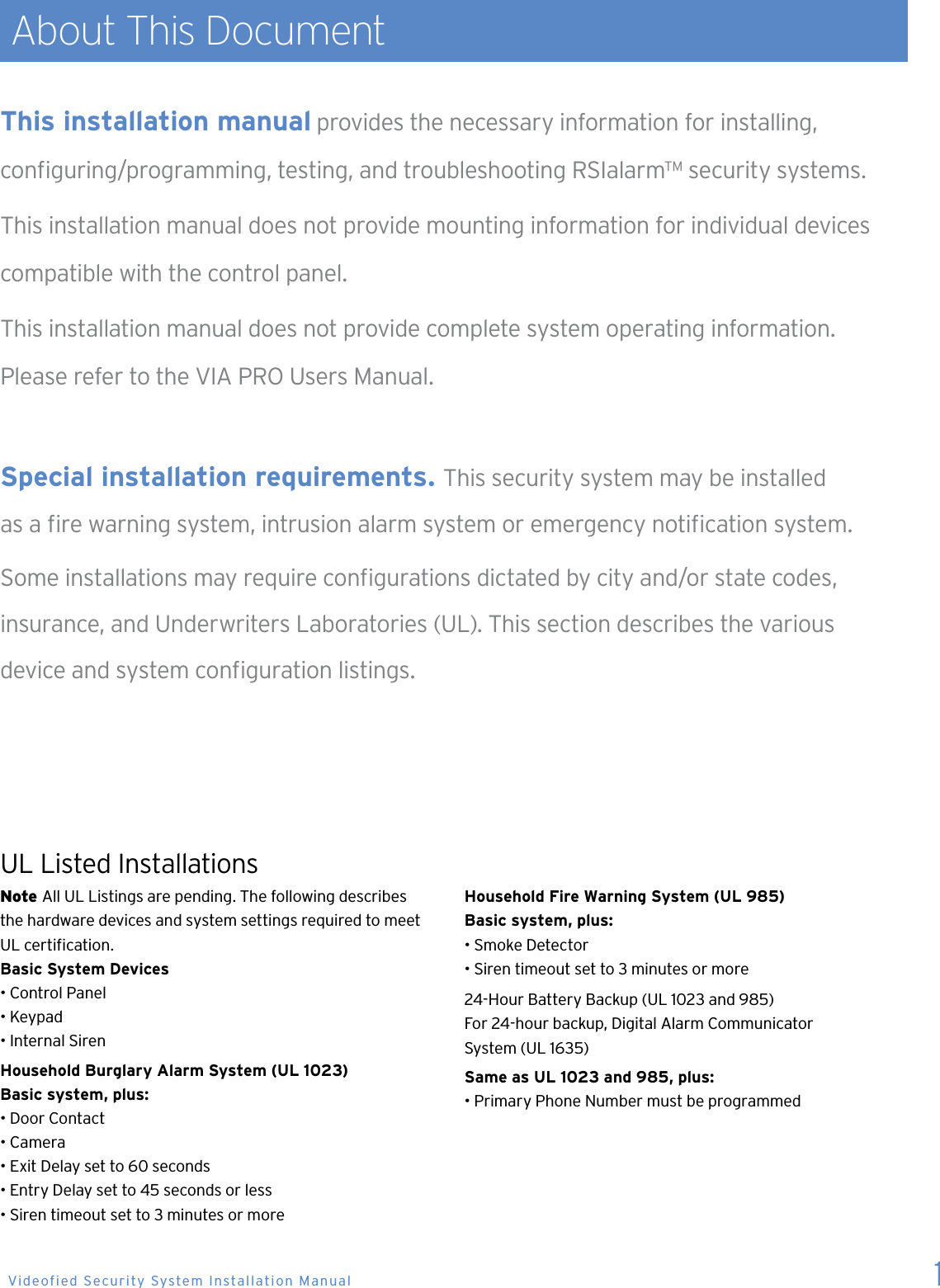  About This DocumentNote All UL Listings are pending. The following describes  the hardware devices and system settings required to meet UL certication.Basic System Devices&bull; Control Panel&bull; Keypad&bull; Internal SirenHousehold Burglary Alarm System (UL 1023)Basic system, plus:&bull; Door Contact&bull; Camera&bull; Exit Delay set to 60 seconds&bull; Entry Delay set to 45 seconds or less&bull; Siren timeout set to 3 minutes or moreHousehold Fire Warning System (UL 985)Basic system, plus:&bull; Smoke Detector&bull; Siren timeout set to 3 minutes or more24-Hour Battery Backup (UL 1023 and 985)For 24-hour backup, Digital Alarm Communicator  System (UL 1635)Same as UL 1023 and 985, plus:&bull; Primary Phone Number must be programmedThis installation manual provides the necessary information for installing,  conguring/programming, testing, and troubleshooting RSIalarm&trade; security systems.This installation manual does not provide mounting information for individual devices compatible with the control panel. This installation manual does not provide complete system operating information.  Please refer to the VIA PRO Users Manual. Special installation requirements.  This security system may be installed  as a re warning system, intrusion alarm system or emergency notication system.Some installations may require congurations dictated by city and/or state codes,  insurance, and Underwriters Laboratories (UL). This section describes the various  device and system conguration listings.UL Listed Installations 1 Videofied Security System Installation Manual