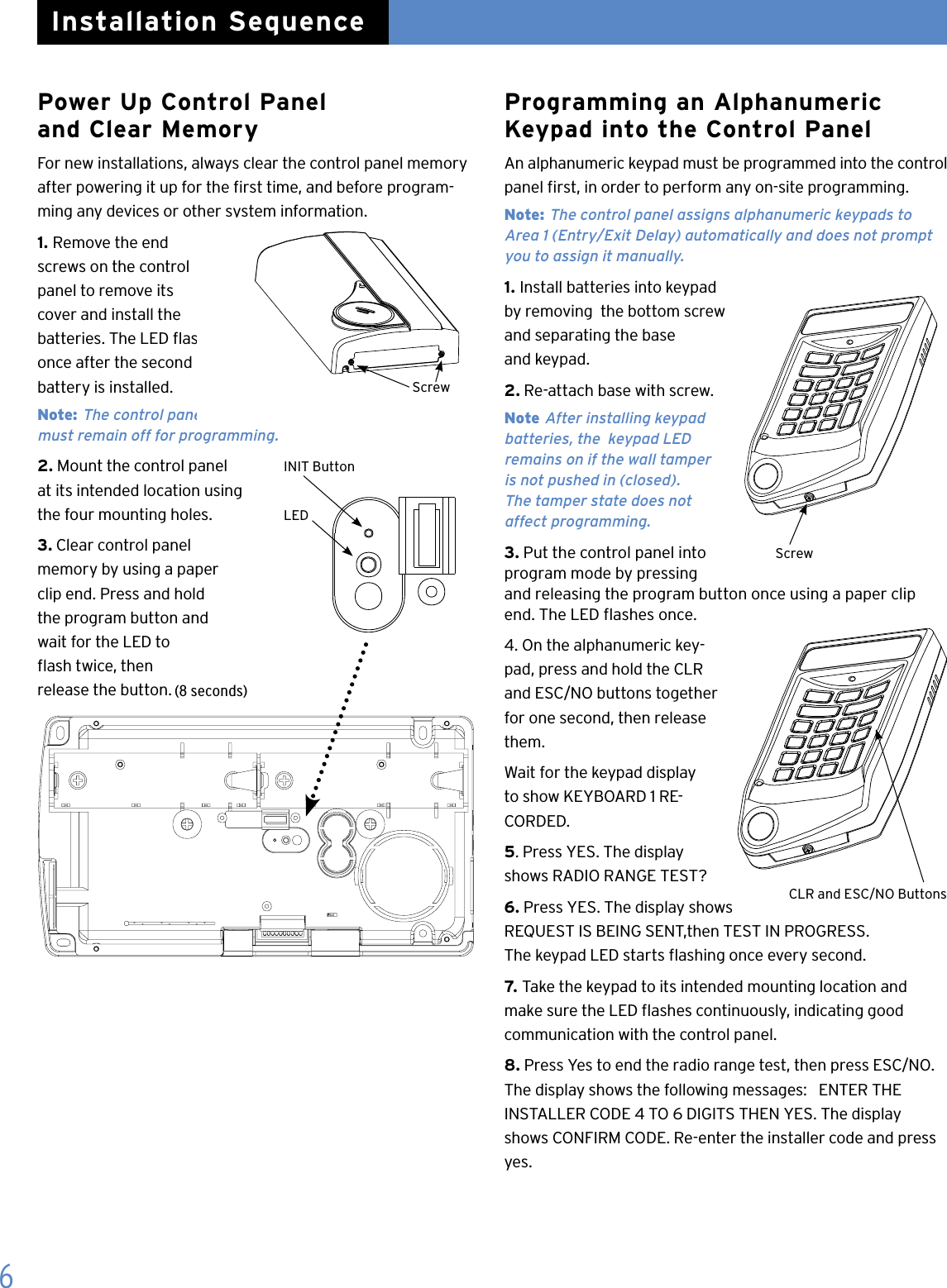 Power Up Control Panel  and Clear MemoryFor new installations, always clear the control panel memory after powering it up for the rst time, and before program-ming any devices or other system information.1. Remove the end screws on the control panel to remove its cover and install the  batteries. The LED ashes  once after the second  battery is installed. Note: The control panel cover  must remain off for programming.2. Mount the control panel  at its intended location using  the four mounting holes.3. Clear control panel memory by using a paper  clip end. Press and hold  the program button and  wait for the LED to  ash twice, then  release the button.Programming an Alphanumeric Keypad into the Control PanelAn alphanumeric keypad must be programmed into the control panel rst, in order to perform any on-site programming.Note: The control panel assigns alphanumeric keypads to  Area 1 (Entry/Exit Delay) automatically and does not prompt you to assign it manually.1. Install batteries into keypad by removing  the bottom screw and separating the base  and keypad.2. Re-attach base with screw.Note After installing keypad batteries, the  keypad LED  remains on if the wall tamper  is not pushed in (closed).  The tamper state does not   affect programming.3. Put the control panel into program mode by pressing   and releasing the program button once using a paper clip  end. The LED ashes once.4. On the alphanumeric key-pad, press and hold the CLR and ESC/NO buttons together for one second, then release them.Wait for the keypad display to show KEYBOARD 1 RE-CORDED.5. Press YES. The display shows RADIO RANGE TEST?6. Press YES. The display shows  REQUEST IS BEING SENT,then TEST IN PROGRESS.  The keypad LED starts ashing once every second.7. Take the keypad to its intended mounting location and  make sure the LED ashes continuously, indicating good  communication with the control panel.8. Press Yes to end the radio range test, then press ESC/NO. The display shows the following messages:   ENTER THE       INSTALLER CODE 4 TO 6 DIGITS THEN YES. The display shows CONFIRM CODE. Re-enter the installer code and press yes.ScrewCLR and ESC/NO Buttons6Installation SequenceScrewINIT ButtonLED(8 seconds)