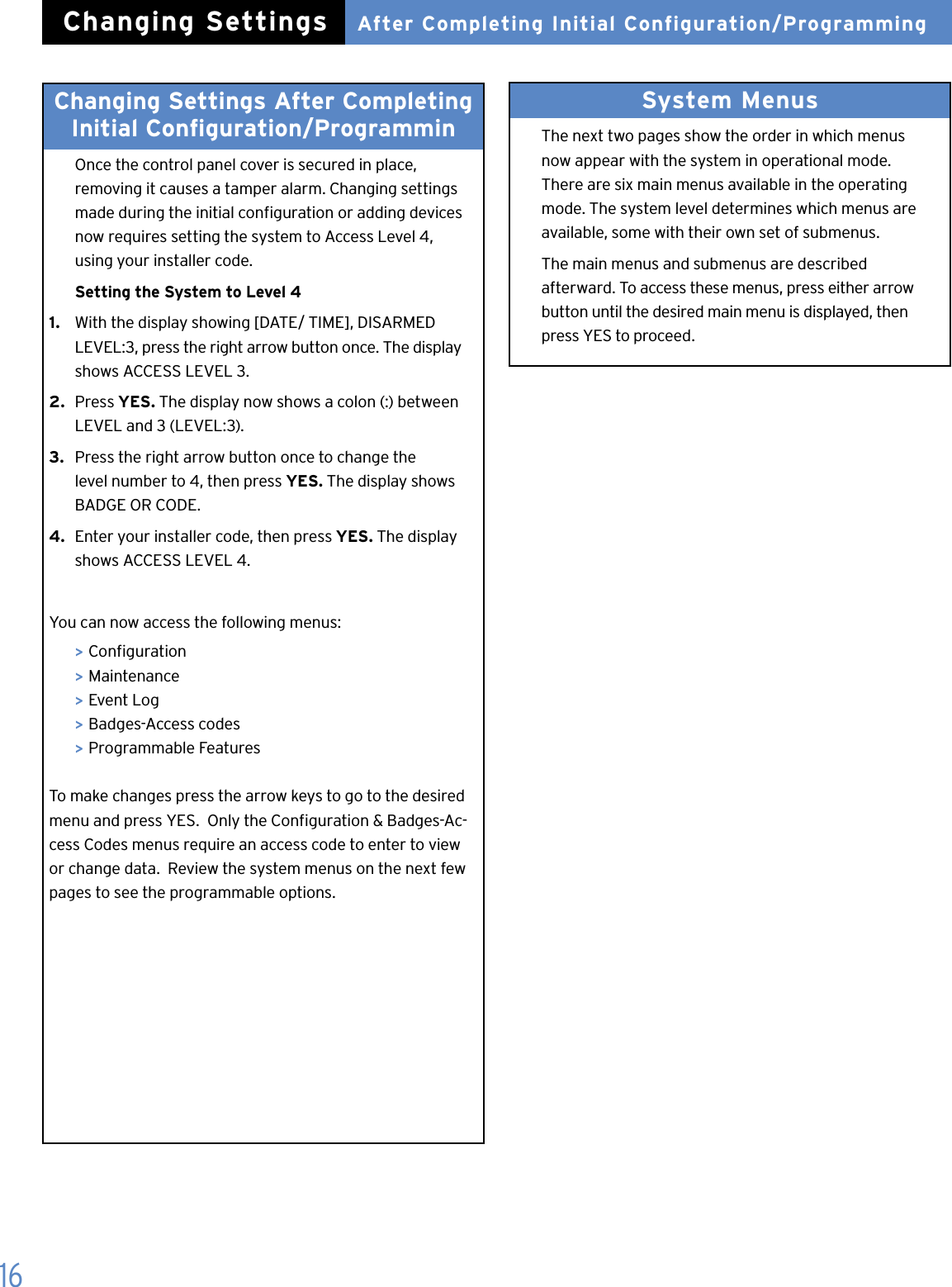16Changing Settings After Completing Initial Conguration/Programmin  Once the control panel cover is secured in place,    removing it causes a tamper alarm. Changing settings    made during the initial conguration or adding devices    now requires setting the system to Access Level 4,    using your installer code.  Setting the System to Level 41.   With the display showing [DATE/ TIME], DISARMED    LEVEL:3, press the right arrow button once. The display    shows ACCESS LEVEL 3.2.  Press YES. The display now shows a colon (:) between    LEVEL and 3 (LEVEL:3).3.  Press the right arrow button once to change the    level number to 4, then press YES. The display shows    BADGE OR CODE.4.  Enter your installer code, then press YES. The display     shows ACCESS LEVEL 4. You can now access the following menus: > Conguration > Maintenance > Event Log > Badges-Access codes > Programmable FeaturesTo make changes press the arrow keys to go to the desired menu and press YES.  Only the Conguration &amp; Badges-Ac-cess Codes menus require an access code to enter to view or change data.  Review the system menus on the next few pages to see the programmable options.System Menus   The next two pages show the order in which menus    now appear with the system in operational mode.    There are six main menus available in the operating    mode. The system level determines which menus are    available, some with their own set of submenus.  The main menus and submenus are described    afterward. To access these menus, press either arrow    button until the desired main menu is displayed, then    press YES to proceed.After Completing Initial Configuration/ProgrammingChanging Settings