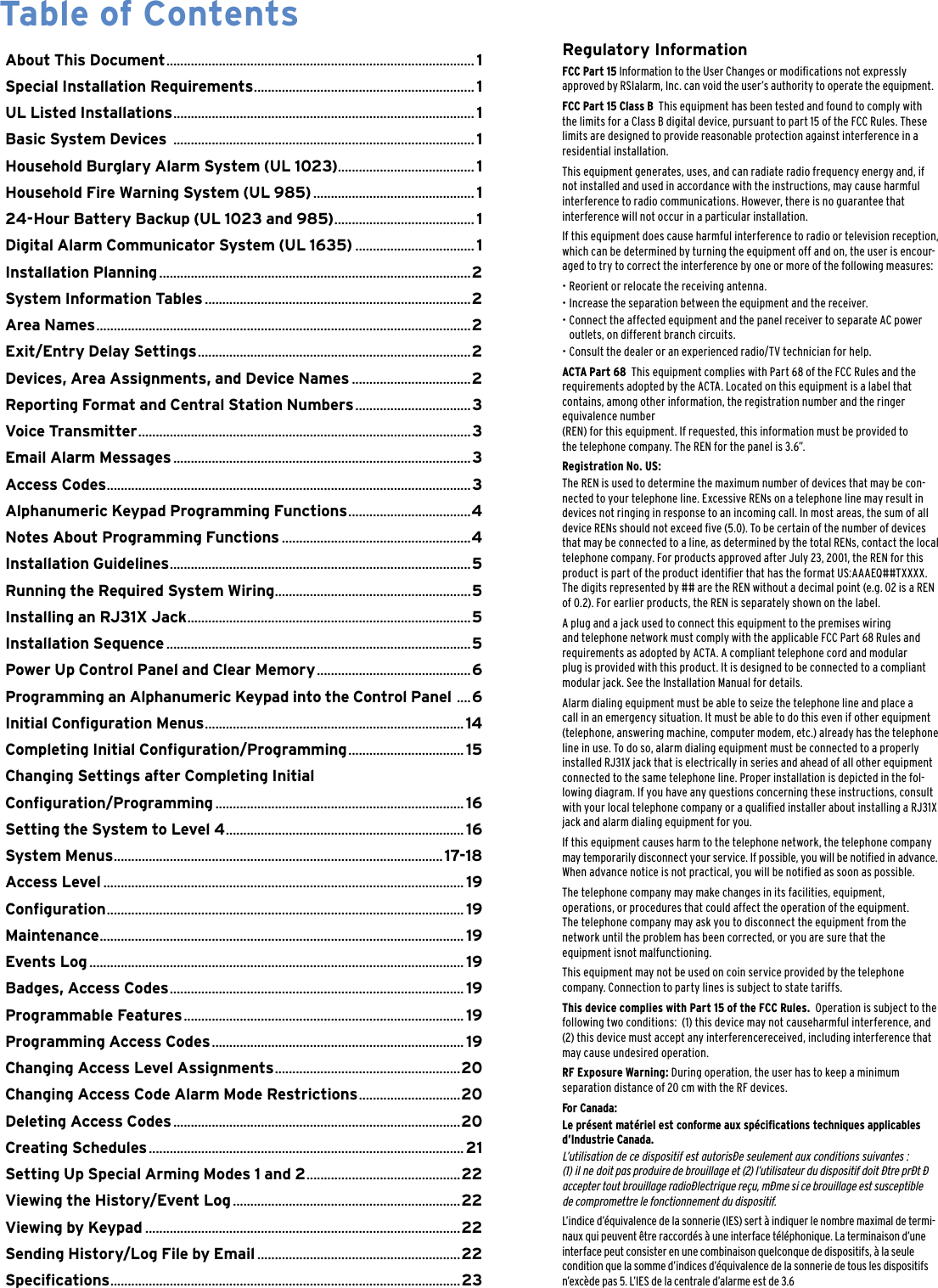 Regulatory InformationFCC Part 15 Information to the User Changes or modications not expressly  approved by RSIalarm, Inc. can void the user&rsquo;s authority to operate the equipment.FCC Part 15 Class B  This equipment has been tested and found to comply with the limits for a Class B digital device, pursuant to part 15 of the FCC Rules. These limits are designed to provide reasonable protection against interference in a residential installation.This equipment generates, uses, and can radiate radio frequency energy and, if not installed and used in accordance with the instructions, may cause harmful interference to radio communications. However, there is no guarantee that interference will not occur in a particular installation.If this equipment does cause harmful interference to radio or television reception, which can be determined by turning the equipment off and on, the user is encour-aged to try to correct the interference by one or more of the following measures:&bull;  Reorient or relocate the receiving antenna.&bull; Increase the separation between the equipment and the receiver.&bull;  Connect the affected equipment and the panel receiver to separate AC power    outlets, on different branch circuits.&bull;  Consult the dealer or an experienced radio/TV technician for help.ACTA Part 68  This equipment complies with Part 68 of the FCC Rules and the  requirements adopted by the ACTA. Located on this equipment is a label that contains, among other information, the registration number and the ringer equivalence number  (REN) for this equipment. If requested, this information must be provided to  the telephone company. The REN for the panel is 3.6&rdquo;.Registration No. US:The REN is used to determine the maximum number of devices that may be con-nected to your telephone line. Excessive RENs on a telephone line may result in devices not ringing in response to an incoming call. In most areas, the sum of all device RENs should not exceed ve (5.0). To be certain of the number of devices that may be connected to a line, as determined by the total RENs, contact the local telephone company. For products approved after July 23, 2001, the REN for this product is part of the product identier that has the format US:AAAEQ##TXXXX. The digits represented by ## are the REN without a decimal point (e.g. 02 is a REN of 0.2). For earlier products, the REN is separately shown on the label.A plug and a jack used to connect this equipment to the premises wiring  and telephone network must comply with the applicable FCC Part 68 Rules and  requirements as adopted by ACTA. A compliant telephone cord and modular plug is provided with this product. It is designed to be connected to a compliant modular jack. See the Installation Manual for details.Alarm dialing equipment must be able to seize the telephone line and place a call in an emergency situation. It must be able to do this even if other equipment (telephone, answering machine, computer modem, etc.) already has the telephone line in use. To do so, alarm dialing equipment must be connected to a properly installed RJ31X jack that is electrically in series and ahead of all other equipment connected to the same telephone line. Proper installation is depicted in the fol-lowing diagram. If you have any questions concerning these instructions, consult with your local telephone company or a qualied installer about installing a RJ31X jack and alarm dialing equipment for you.If this equipment causes harm to the telephone network, the telephone company may temporarily disconnect your service. If possible, you will be notied in advance. When advance notice is not practical, you will be notied as soon as possible.The telephone company may make changes in its facilities, equipment,  operations, or procedures that could affect the operation of the equipment.  The telephone company may ask you to disconnect the equipment from the network until the problem has been corrected, or you are sure that the  equipment isnot malfunctioning.This equipment may not be used on coin service provided by the telephone company. Connection to party lines is subject to state tariffs. This device complies with Part 15 of the FCC Rules.  Operation is subject to the following two conditions:  (1) this device may not causeharmful interference, and (2) this device must accept any interferencereceived, including interference that may cause undesired operation.RF Exposure Warning: During operation, the user has to keep a minimum  separation distance of 20 cm with the RF devices.For Canada:Le pr&eacute;sent mat&eacute;riel est conforme aux sp&eacute;cications techniques applicables d&rsquo;Industrie Canada. L&rsquo;utilisation de ce dispositif est autoris&eacute;e seulement aux conditions suivantes :  (1) il ne doit pas produire de brouillage et (2) l&rsquo;utilisateur du dispositif doit &eacute;tre pr&eacute;t &eacute; accepter tout brouillage radio&eacute;lectrique re&ccedil;u, m&eacute;me si ce brouillage est susceptible  de compromettre le fonctionnement du dispositif. L&rsquo;indice d&rsquo;&eacute;quivalence de la sonnerie (IES) sert &agrave; indiquer le nombre maximal de termi-naux qui peuvent &ecirc;tre raccord&eacute;s &agrave; une interface t&eacute;l&eacute;phonique. La terminaison d&rsquo;une interface peut consister en une combinaison quelconque de dispositifs, &agrave; la seule condition que la somme d&rsquo;indices d&rsquo;&eacute;quivalence de la sonnerie de tous les dispositifs n&rsquo;exc&egrave;de pas 5. L&rsquo;IES de la centrale d&rsquo;alarme est de 3.6About This Document ........................................................................................ 1Special Installation Requirements ...............................................................1UL Listed Installations ......................................................................................1Basic System Devices  ......................................................................................1Household Burglary Alarm System (UL 1023) .......................................1Household Fire Warning System (UL 985) ..............................................1 24-Hour Battery Backup (UL 1023 and 985) ........................................1Digital Alarm Communicator System (UL 1635) ..................................1Installation Planning .........................................................................................2System Information Tables ............................................................................2Area Names ...........................................................................................................2Exit/Entry Delay Settings ..............................................................................2Devices, Area Assignments, and Device Names ..................................2Reporting Format and Central Station Numbers .................................3Voice Transmitter ...............................................................................................3Email Alarm Messages .....................................................................................3Access Codes ........................................................................................................3Alphanumeric Keypad Programming Functions ...................................4Notes About Programming Functions ......................................................4Installation Guidelines ......................................................................................5Running the Required System Wiring ........................................................5Installing an RJ31X Jack .................................................................................5Installation Sequence .......................................................................................5 Power Up Control Panel and Clear Memory ............................................6Programming an Alphanumeric Keypad into the Control Panel  ....6Initial Conguration Menus ..........................................................................14Completing Initial Conguration/Programming .................................15Changing Settings after Completing InitialConguration/Programming .......................................................................16Setting the System to Level 4 .................................................................... 16System Menus ..............................................................................................17-18Access Level .......................................................................................................19Conguration ......................................................................................................19Maintenance ........................................................................................................19Events Log ...........................................................................................................19Badges, Access Codes .................................................................................... 19Programmable Features ................................................................................19Programming Access Codes ........................................................................19Changing Access Level Assignments .....................................................20Changing Access Code Alarm Mode Restrictions .............................20Deleting Access Codes ..................................................................................20Creating Schedules ..........................................................................................21Setting Up Special Arming Modes 1 and 2 ............................................22Viewing the History/Event Log .................................................................22Viewing by Keypad ..........................................................................................22Sending History/Log File by Email ..........................................................22Specications ....................................................................................................23Table of Contents 
