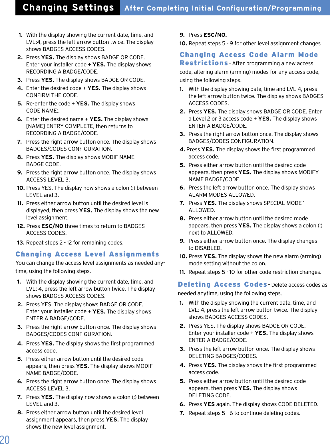 20 1.  With the display showing the current date, time, and    LVL:4, press the left arrow button twice. The display    shows BADGES ACCESS CODES.2.  Press YES. The display shows BADGE OR CODE.    Enter your installer code + YES. The display shows    RECORDING A BADGE/CODE.3.  Press YES. The display shows BADGE OR CODE.4.  Enter the desired code + YES. The display shows    CONFIRM THE CODE.5.  Re-enter the code + YES. The display shows    CODE NAME:.6.  Enter the desired name + YES. The display shows    [NAME] ENTRY COMPLETE, then returns to    RECORDING A BADGE/CODE.7.   Press the right arrow button once. The display shows    BADGES/CODES CONFIGURATION.8.  Press YES. The display shows MODIF NAME    BADGE CODE.9.   Press the right arrow button once. The display shows    ACCESS LEVEL 3.10. Press YES. The display now shows a colon (:) between    LEVEL and 3.11.  Press either arrow button until the desired level is    displayed, then press YES. The display shows the new    level assignment.12. Press ESC/NO three times to return to BADGES    ACCESS CODES.13.  Repeat steps 2 - 12 for remaining codes.Changing Access Level Assignments You can change the access level assignments as needed any-time, using the following steps.1.   With the display showing the current date, time, and    LVL: 4, press the left arrow button twice. The display    shows BADGES ACCESS CODES.2.  Press YES. The display shows BADGE OR CODE.    Enter your installer code + YES. The display shows    ENTER A BADGE/CODE.3.   Press the right arrow button once. The display shows    BADGES/CODES CONFIGURATION.4.  Press YES. The display shows the rst programmed    access code.5.  Press either arrow button until the desired code    appears, then press YES. The display shows MODIF    NAME BADGE/CODE.6.  Press the right arrow button once. The display shows    ACCESS LEVEL 3.7.   Press YES. The display now shows a colon (:) between    LEVEL and 3.8.  Press either arrow button until the desired level    assignment appears, then press YES. The display    shows the new level assignment.9.  Press ESC/NO.10. Repeat steps 5 - 9 for other level assignment changesChanging Access Code Alarm Mode Restrictions&ndash; After programming a new access code, altering alarm (arming) modes for any access code, using the following steps.1.   With the display showing date, time and LVL 4, press    the left arrow button twice. The display shows BADGES    ACCESS CODES.2.  Press YES. The display shows BADGE OR CODE. Enter    a Level 2 or 3 access code + YES. The display shows    ENTER A BADGE/CODE.3.  Press the right arrow button once. The display shows    BADGES/CODES CONFIGURATION.4. Press YES. The display shows the rst programmed    access code.5.  Press either arrow button until the desired code    appears, then press YES. The display shows MODIFY    NAME BADGE/CODE.6.  Press the left arrow button once. The display shows    ALARM MODES ALLOWED.7.   Press YES. The display shows SPECIAL MODE 1    ALLOWED.8.  Press either arrow button until the desired mode    appears, then press YES. The display shows a colon (:)    next to ALLOWED.9.   Press either arrow button once. The display changes    to DISABLED.10. Press YES. The display shows the new alarm (arming)    mode setting without the colon.11.  Repeat steps 5 - 10 for other code restriction changes.Deleting Access Codes&ndash; Delete access codes as needed anytime, using the following steps.1.   With the display showing the current date, time, and    LVL: 4, press the left arrow button twice. The display    shows BADGES ACCESS CODES.2.  Press YES. The display shows BADGE OR CODE.    Enter your installer code + YES. The display shows    ENTER A BADGE/CODE.3.   Press the left arrow button once. The display shows    DELETING BADGES/CODES.4.  Press YES. The display shows the rst programmed    access code.5.  Press either arrow button until the desired code    appears, then press YES. The display shows    DELETING CODE.6.  Press YES again. The display shows CODE DELETED.7.   Repeat steps 5 - 6 to continue deleting codes.After Completing Initial Configuration/ProgrammingChanging Settings