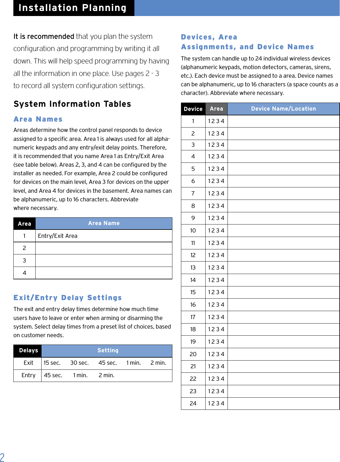 2It is recommended that you plan the system  conguration and programming by writing it all down. This will help speed programming by having all the information in one place. Use pages 2 - 3  to record all system conguration settings.System Information TablesArea Names   Areas determine how the control panel responds to device assigned to a specic area. Area 1 is always used for all alpha-numeric keypads and any entry/exit delay points. Therefore, it is recommended that you name Area 1 as Entry/Exit Area (see table below). Areas 2, 3, and 4 can be congured by the installer as needed. For example, Area 2 could be congured for devices on the main level, Area 3 for devices on the upper level, and Area 4 for devices in the basement. Area names can be alphanumeric, up to 16 characters. Abbreviate  where necessary.Area   Area Name1   Entry/Exit Area  234Exit/Entry Delay SettingsThe exit and entry delay times determine how much time users have to leave or enter when arming or disarming the system. Select delay times from a preset list of choices, based on customer needs.Delays   SettingExit 15 sec.       30 sec.       45 sec.       1 min.       2 min.Entry 45 sec.        1 min.        2 min.  Devices, Area   Assignments, and Device NamesThe system can handle up to 24 individual wireless devices (alphanumeric keypads, motion detectors, cameras, sirens, etc.). Each device must be assigned to a area. Device names can be alphanumeric, up to 16 characters (a space counts as a character). Abbreviate where necessary. Device   Area Device Name/Location1 1 2 3 42 1 2 3 43 1 2 3 44 1 2 3 45 1 2 3 46 1 2 3 47 1 2 3 48 1 2 3 49 1 2 3 410 1 2 3 411 1 2 3 412 1 2 3 413 1 2 3 414 1 2 3 415 1 2 3 416 1 2 3 417 1 2 3 418 1 2 3 419 1 2 3 420 1 2 3 421 1 2 3 422 1 2 3 423 1 2 3 424 1 2 3 4Installation Planning