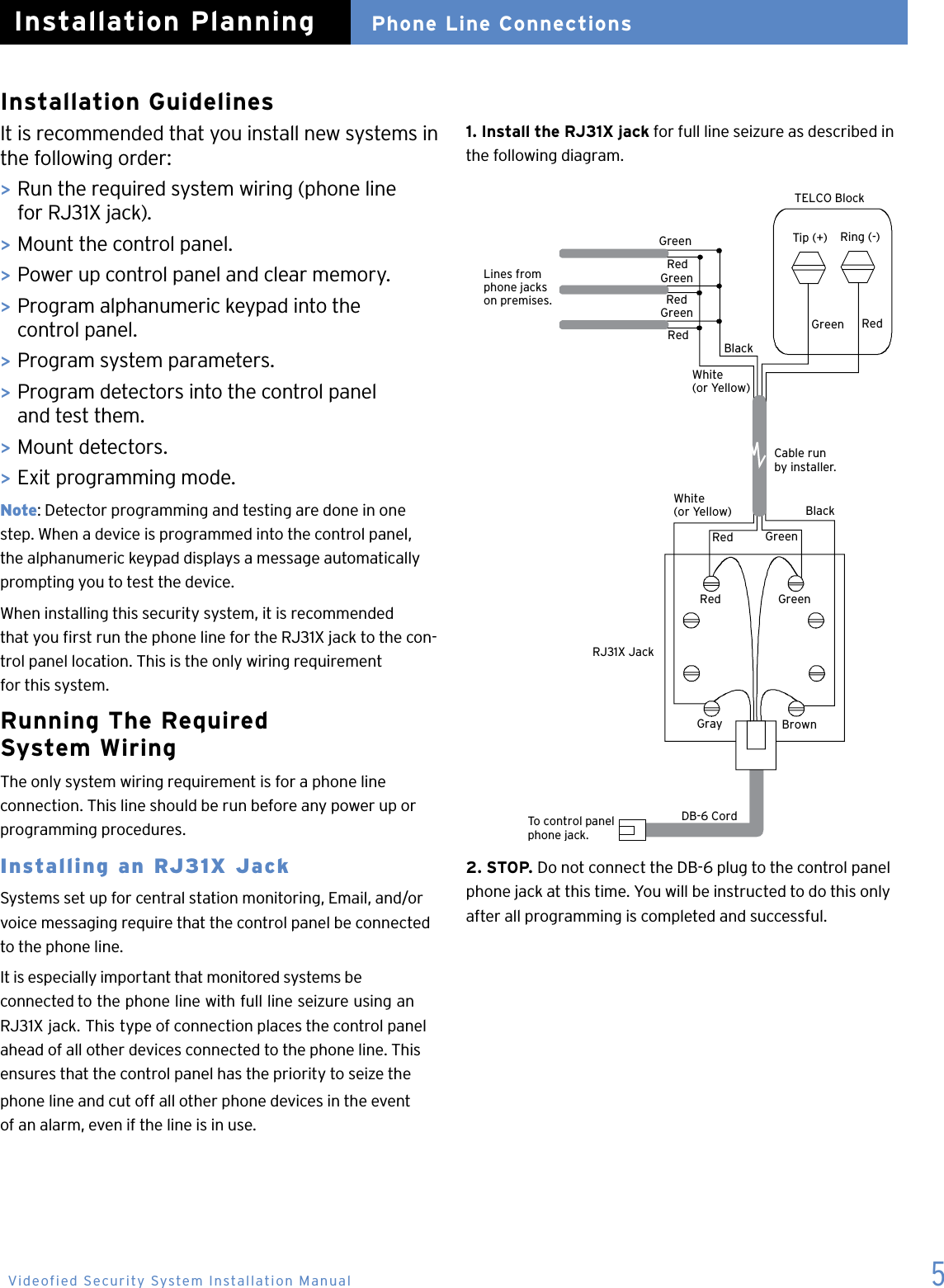 5RJ31X JackDB-6 CordTo control panelphone jack.Red GreenGray BrownCable runby installer.Tip (+) Ring (-)Green RedRedRedRedGreenGreenGreenBlackWhite(or Yellow)BlackWhite(or Yellow)Red GreenLines fromphone jackson premises.TELCO BlockInstallation GuidelinesIt is recommended that you install new systems in the following order:> Run the required system wiring (phone line    for RJ31X jack).> Mount the control panel.> Power up control panel and clear memory.>  Program alphanumeric keypad into the    control panel.>  Program system parameters.>  Program detectors into the control panel     and test them.>  Mount detectors.>  Exit programming mode.Note: Detector programming and testing are done in one  step. When a device is programmed into the control panel, the alphanumeric keypad displays a message automatically prompting you to test the device.When installing this security system, it is recommended  that you rst run the phone line for the RJ31X jack to the con-trol panel location. This is the only wiring requirement  for this system.Running The Required  System WiringThe only system wiring requirement is for a phone line  connection. This line should be run before any power up or programming procedures.Installing an RJ31X JackSystems set up for central station monitoring, Email, and/or voice messaging require that the control panel be connected to the phone line.It is especially important that monitored systems be  connected to the phone line with full line seizure using an RJ31X jack. This type of connection places the control panel ahead of all other devices connected to the phone line. This ensures that the control panel has the priority to seize the phone line and cut off all other phone devices in the event  of an alarm, even if the line is in use.2. STOP. Do not connect the DB-6 plug to the control panel phone jack at this time. You will be instructed to do this only after all programming is completed and successful.Phone Line ConnectionsInstallation Planning1. Install the RJ31X jack for full line seizure as described inthe following diagram.Videofied Security System Installation Manual