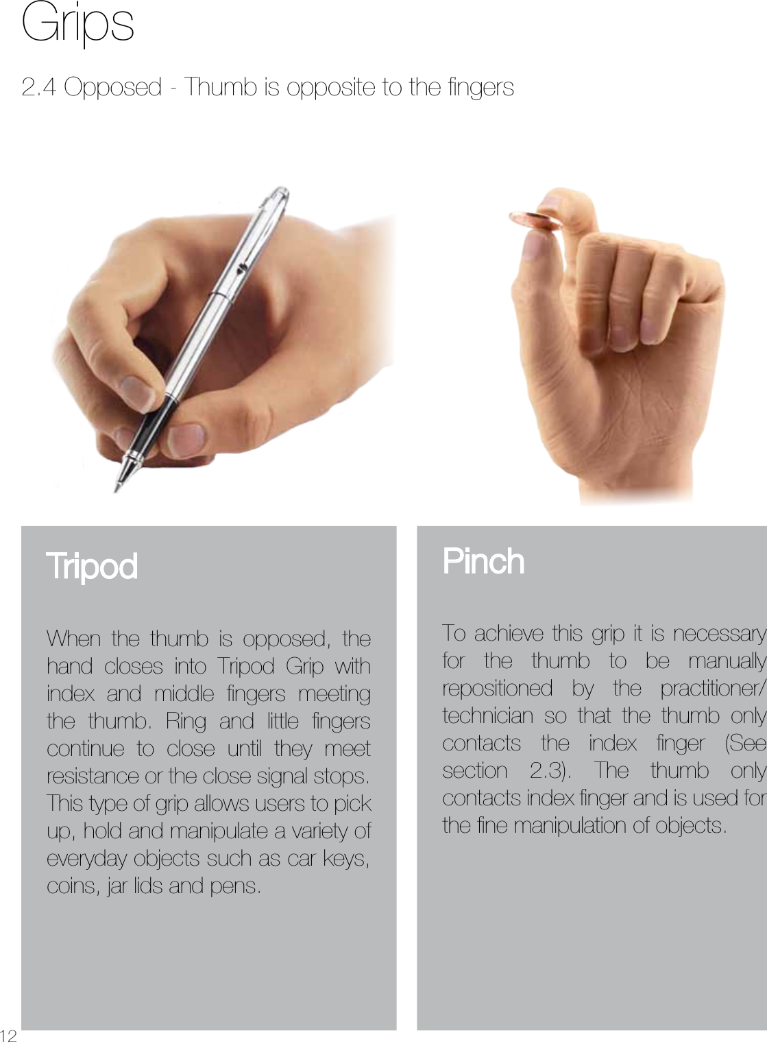 12GripsPinchTo achieve this grip it is necessary for the thumb to be manually repositioned by the practitioner/technician so that the thumb only contacts the index ﬁnger (See section 2.3). The thumb only contacts index ﬁnger and is used for the ﬁne manipulation of objects.2.4 Opposed - Thumb is opposite to the ﬁngersTripodWhen the thumb is opposed, the hand closes into Tripod Grip with index and middle fingers meeting the thumb. Ring and little fingers continue to close until they meet resistance or the close signal stops. This type of grip allows users to pick up, hold and manipulate a variety of everyday objects such as car keys, coins, jar lids and pens.