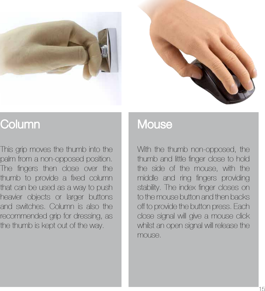 15ColumnThis grip moves the thumb into the palm from a non-opposed position. The ﬁngers then close over the thumb to provide a ﬁxed column that can be used as a way to push heavier objects or larger buttons and switches. Column is also the recommended grip for dressing, as the thumb is kept out of the way.MouseWith the thumb non-opposed, the thumb and little ﬁnger close to hold the side of the mouse, with the middle and ring ﬁngers providing stability. The index ﬁnger closes on to the mouse button and then backs off to provide the button press. Each close signal will give a mouse click whilst an open signal will release the mouse.