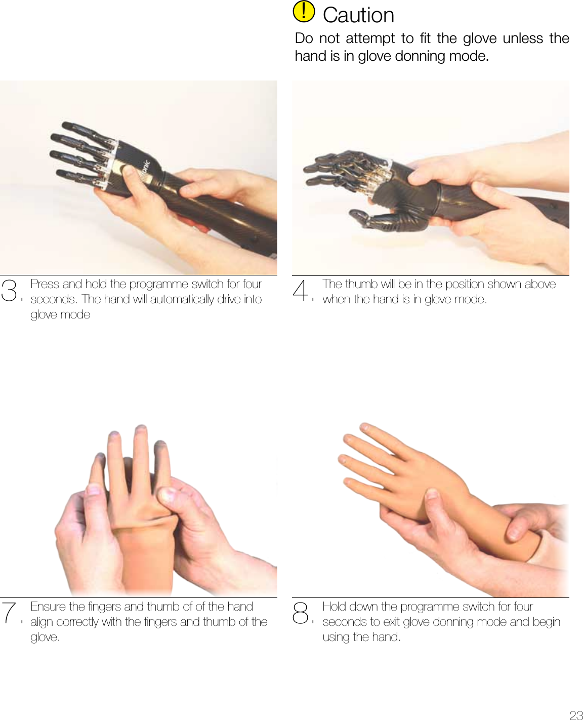 237. 8.Ensure the ﬁngers and thumb of of the hand align correctly with the ﬁngers and thumb of the glove.Hold down the programme switch for four seconds to exit glove donning mode and begin using the hand.3. 4.Press and hold the programme switch for four seconds. The hand will automatically drive into glove modeThe thumb will be in the position shown above when the hand is in glove mode.!CautionDo not attempt to ﬁt the glove unless the hand is in glove donning mode.