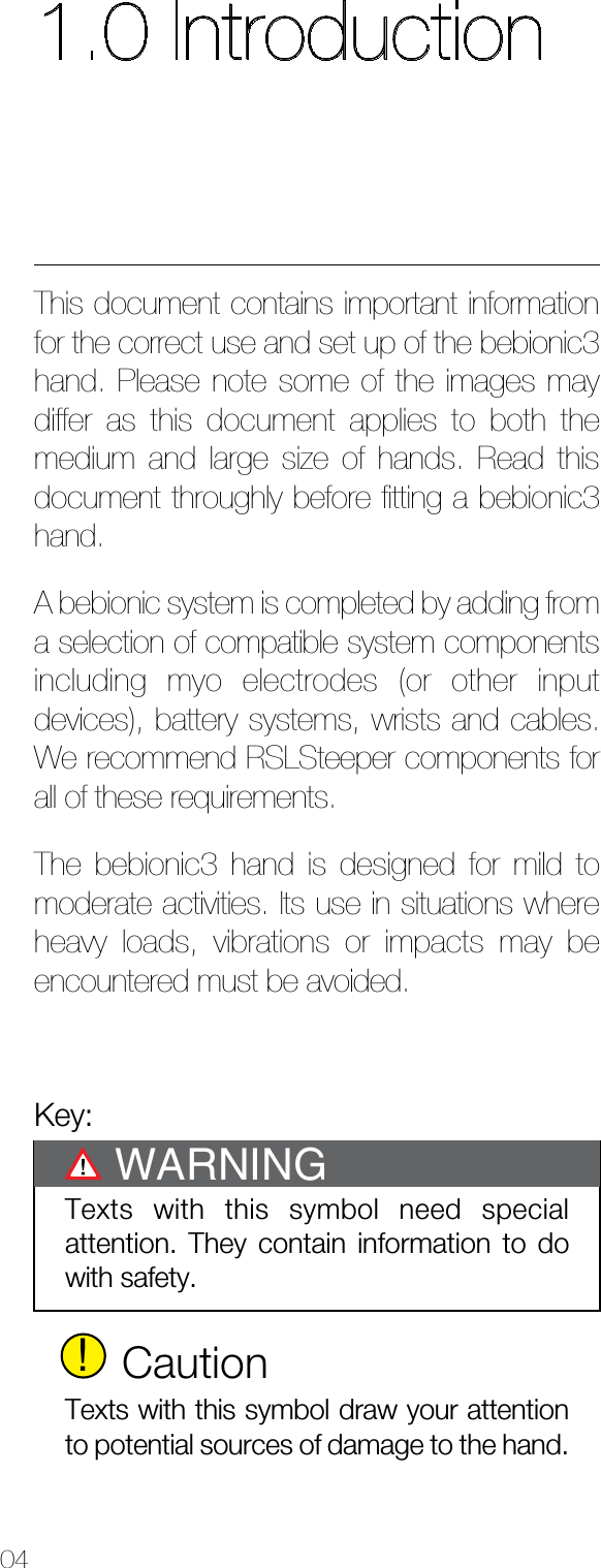 041.0 IntroductionThis document contains important information for the correct use and set up of the bebionic3 hand. Please note some of the images may differ as this document applies to both the medium and large size of hands. Read this document throughly before ﬁtting a bebionic3 hand.A bebionic system is completed by adding from a selection of compatible system components including myo electrodes (or other input devices), battery systems, wrists and cables. We recommend RSLSteeper components for all of these requirements.The bebionic3 hand is designed for mild to moderate activities. Its use in situations where heavy loads, vibrations or impacts may be encountered must be avoided.Key:Texts with this symbol need special attention. They contain information to do with safety.WARNING!CautionTexts with this symbol draw your attention to potential sources of damage to the hand.