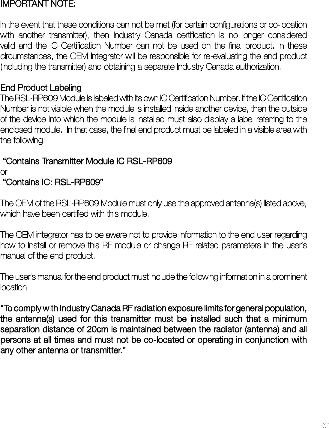61IMPORTANT NOTE: In the event that these conditions can not be met (for certain conﬁgurations or co-location with another transmitter), then Industry Canada certiﬁcation is no longer considered valid and the IC Certiﬁcation Number can not be used on the ﬁnal product. In these circumstances, the OEM integrator will be responsible for re-evaluating the end product (including the transmitter) and obtaining a separate Industry Canada authorization.End Product LabelingThe RSL-RP609 Module is labeled with its own IC Certiﬁcation Number. If the IC Certiﬁcation Number is not visible when the module is installed inside another device, then the outside of the device into which the module is installed must also display a label referring to the enclosed module.  In that case, the ﬁnal end product must be labeled in a visible area with the following:  “Contains Transmitter Module IC RSL-RP609or  “Contains IC: RSL-RP609” The OEM of the RSL-RP609 Module must only use the approved antenna(s) listed above, which have been certiﬁed with this module.The OEM integrator has to be aware not to provide information to the end user regarding how to install or remove this RF module or change RF related parameters in the user’s manual of the end product.The user’s manual for the end product must include the following information in a prominent location:“To comply with Industry Canada RF radiation exposure limits for general population, the antenna(s) used for this transmitter must be installed such that a minimum separation distance of 20cm is maintained between the radiator (antenna) and all persons at all times and must not be co-located or operating in conjunction with any other antenna or transmitter.”