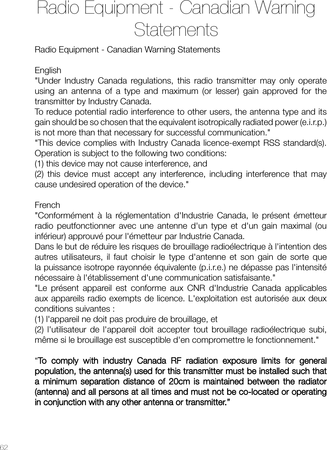 62Radio Equipment - Canadian Warning StatementsEnglish&quot;Under Industry Canada regulations, this radio transmitter may only operate using an antenna of a type and maximum (or lesser) gain approved for the transmitter by Industry Canada.To reduce potential radio interference to other users, the antenna type and its gain should be so chosen that the equivalent isotropically radiated power (e.i.r.p.) is not more than that necessary for successful communication.&quot;&quot;This device complies with Industry Canada licence-exempt RSS standard(s). Operation is subject to the following two conditions: (1) this device may not cause interference, and (2) this device must accept any interference, including interference that may cause undesired operation of the device.&quot;French&quot;Conformément à la réglementation d&apos;Industrie Canada, le présent émetteur radio peutfonctionner avec une antenne d&apos;un type et d&apos;un gain maximal (ou inférieur) approuvé pour l&apos;émetteur par Industrie Canada.Dans le but de réduire les risques de brouillage radioélectrique à l&apos;intention des autres utilisateurs, il faut choisir le type d&apos;antenne et son gain de sorte que la puissance isotrope rayonnée équivalente (p.i.r.e.) ne dépasse pas l&apos;intensité nécessaire à l&apos;établissement d&apos;une communication satisfaisante.&quot;&quot;Le présent appareil est conforme aux CNR d&apos;Industrie Canada applicables aux appareils radio exempts de licence. L&apos;exploitation est autorisée aux deux conditions suivantes :(1) l&apos;appareil ne doit pas produire de brouillage, et (2) l&apos;utilisateur de l&apos;appareil doit accepter tout brouillage radioélectrique subi, même si le brouillage est susceptible d&apos;en compromettre le fonctionnement.&quot;“To comply with industry Canada RF radiation exposure limits for general population, the antenna(s) used for this transmitter must be installed such that a minimum separation distance of 20cm is maintained between the radiator (antenna) and all persons at all times and must not be co-located or operating in conjunction with any other antenna or transmitter.”Radio Equipment - Canadian Warning Statements