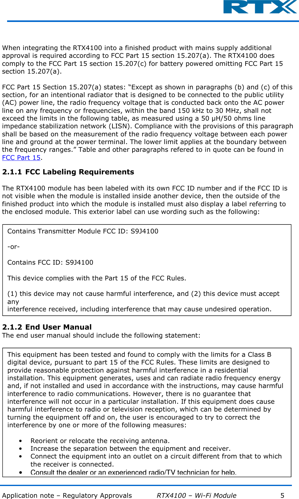  Application note – Regulatory Approvals           RTX4100 – Wi-Fi Module            5          When integrating the RTX4100 into a finished product with mains supply additional approval is required according to FCC Part 15 section 15.207(a). The RTX4100 does comply to the FCC Part 15 section 15.207(c) for battery powered omitting FCC Part 15 section 15.207(a).  FCC Part 15 Section 15.207(a) states: “Except as shown in paragraphs (b) and (c) of this section, for an intentional radiator that is designed to be connected to the public utility (AC) power line, the radio frequency voltage that is conducted back onto the AC power line on any frequency or frequencies, within the band 150 kHz to 30 MHz, shall not exceed the limits in the following table, as measured using a 50 µH/50 ohms line impedance stabilization network (LISN). Compliance with the provisions of this paragraph shall be based on the measurement of the radio frequency voltage between each power line and ground at the power terminal. The lower limit applies at the boundary between the frequency ranges.” Table and other paragraphs refered to in quote can be found in FCC Part 15. 2.1.1 FCC Labeling Requirements  The RTX4100 module has been labeled with its own FCC ID number and if the FCC ID is not visible when the module is installed inside another device, then the outside of the finished product into which the module is installed must also display a label referring to the enclosed module. This exterior label can use wording such as the following:  2.1.2 End User Manual The end user manual should include the following statement:  Contains Transmitter Module FCC ID: S9J4100  -or-  Contains FCC ID: S9J4100  This device complies with the Part 15 of the FCC Rules.  (1) this device may not cause harmful interference, and (2) this device must accept any interference received, including interference that may cause undesired operation. This equipment has been tested and found to comply with the limits for a Class B digital device, pursuant to part 15 of the FCC Rules. These limits are designed to provide reasonable protection against harmful interference in a residential installation. This equipment generates, uses and can radiate radio frequency energy and, if not installed and used in accordance with the instructions, may cause harmful interference to radio communications. However, there is no guarantee that interference will not occur in a particular installation. If this equipment does cause harmful interference to radio or television reception, which can be determined by turning the equipment off and on, the user is encouraged to try to correct the interference by one or more of the following measures:  •Reorient or relocate the receiving antenna. •Increase the separation between the equipment and receiver. •Connect the equipment into an outlet on a circuit different from that to which the receiver is connected. •Consult the dealer or an experienced radio/TV technician for help. 