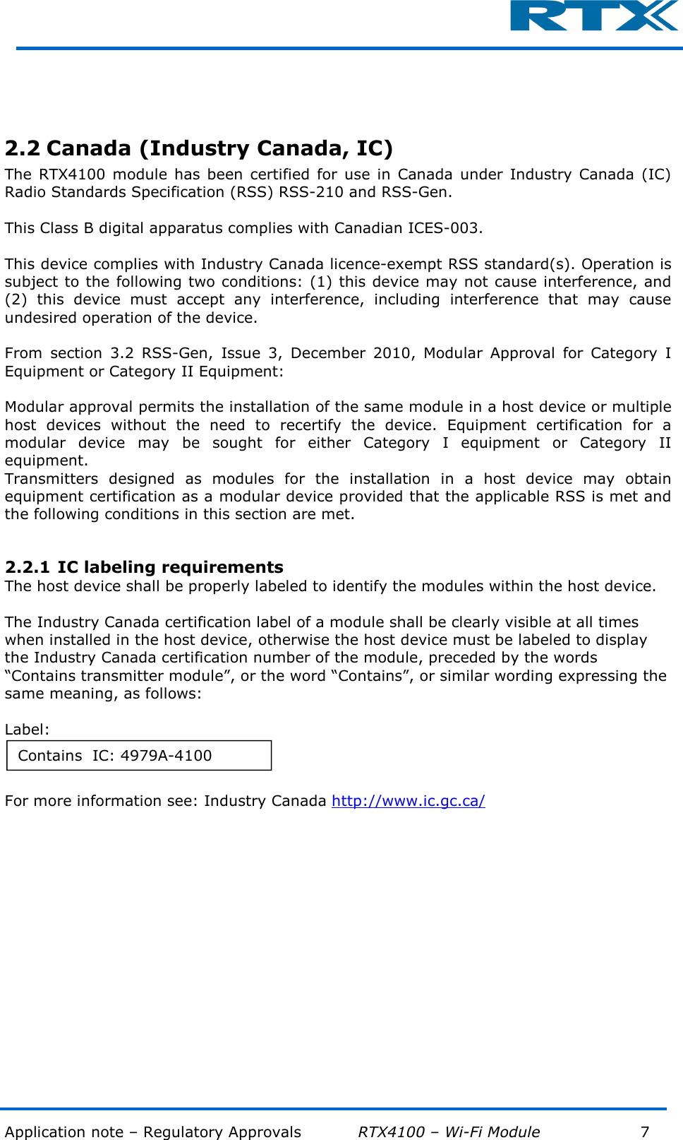  Application note – Regulatory Approvals           RTX4100 – Wi-Fi Module            7           2.2 Canada (Industry Canada, IC) The  RTX4100  module has been  certified  for  use in  Canada  under  Industry  Canada  (IC) Radio Standards Specification (RSS) RSS-210 and RSS-Gen.   This Class B digital apparatus complies with Canadian ICES-003.  This device complies with Industry Canada licence-exempt RSS standard(s). Operation is subject to the following two conditions: (1) this device may not cause interference, and (2)  this  device  must  accept  any  interference,  including  interference  that  may  cause undesired operation of the device.  From  section  3.2  RSS-Gen,  Issue  3,  December  2010,  Modular  Approval  for  Category  I Equipment or Category II Equipment:  Modular approval permits the installation of the same module in a host device or multiple host  devices  without  the  need  to  recertify  the  device.  Equipment  certification  for  a modular  device  may  be  sought  for  either  Category  I  equipment  or  Category  II equipment. Transmitters  designed  as  modules  for  the  installation  in  a  host  device  may  obtain equipment certification as a modular device provided that the applicable RSS is met and the following conditions in this section are met.  2.2.1 IC labeling requirements The host device shall be properly labeled to identify the modules within the host device.  The Industry Canada certification label of a module shall be clearly visible at all times when installed in the host device, otherwise the host device must be labeled to display the Industry Canada certification number of the module, preceded by the words “Contains transmitter module”, or the word “Contains”, or similar wording expressing the same meaning, as follows:  Label:  For more information see: Industry Canada http://www.ic.gc.ca/    Contains  IC: 4979A-4100 