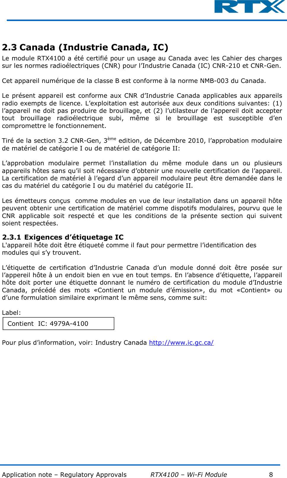  Application note – Regulatory Approvals           RTX4100 – Wi-Fi Module            8          2.3 Canada (Industrie Canada, IC) Le module RTX4100 a été certifié pour un usage au Canada avec les Cahier des charges sur les normes radioélectriques (CNR) pour l’Industrie Canada (IC) CNR-210 et CNR-Gen.   Cet appareil numérique de la classe B est conforme à la norme NMB-003 du Canada.  Le présent appareil  est conforme aux  CNR  d’Industrie Canada applicables aux  appareils radio exempts de licence. L’exploitation est autorisée aux deux conditions suivantes: (1) l’appareil ne doit pas produire de brouillage, et (2) l’utilasteur de l’appereil doit accepter tout  brouillage  radioélectrique  subi,  même  si  le  brouillage  est  susceptible  d’en compromettre le fonctionnement.  Tiré de la section 3.2 CNR-Gen, 3ème edition, de Décembre 2010, l’approbation modulaire de matériel de catégorie I ou de matériel de catégorie II:  L’approbation  modulaire  permet  l’installation  du  même  module  dans  un  ou  plusieurs appareils hôtes sans qu’il soit nécessaire d’obtenir une nouvelle certification de l’appareil. La certification de matériel à l’egard d’un appareil modulaire peut être demandée dans le cas du matériel du catégorie I ou du matériel du catégorie II.  Les émetteurs conçus  comme modules en vue de leur installation dans un appareil hôte peuvent obtenir une certification de matériel comme dispotifs modulaires, pourvu que le CNR  applicable  soit  respecté  et  que  les  conditions  de  la  présente  section  qui  suivent soient respectées. 2.3.1 Exigences d’étiquetage IC L&apos;appareil hôte doit être étiqueté comme il faut pour permettre l’identification des modules qui s’y trouvent.  L’étiquette  de  certification  d’Industrie  Canada  d’un  module  donné  doit  être  posée  sur l’appereil hôte à un endoit bien en vue en tout temps. En l’absence d’étiquette, l’appareil hôte doit  porter une  étiquette donnant le numéro de certification du module d’Industrie Canada,  précédé  des  mots  «Contient  un  module  d’émission»,  du  mot  «Contient»  ou d’une formulation similaire exprimant le même sens, comme suit:  Label:  Pour plus d’information, voir: Industry Canada http://www.ic.gc.ca/   Contient  IC: 4979A-4100 