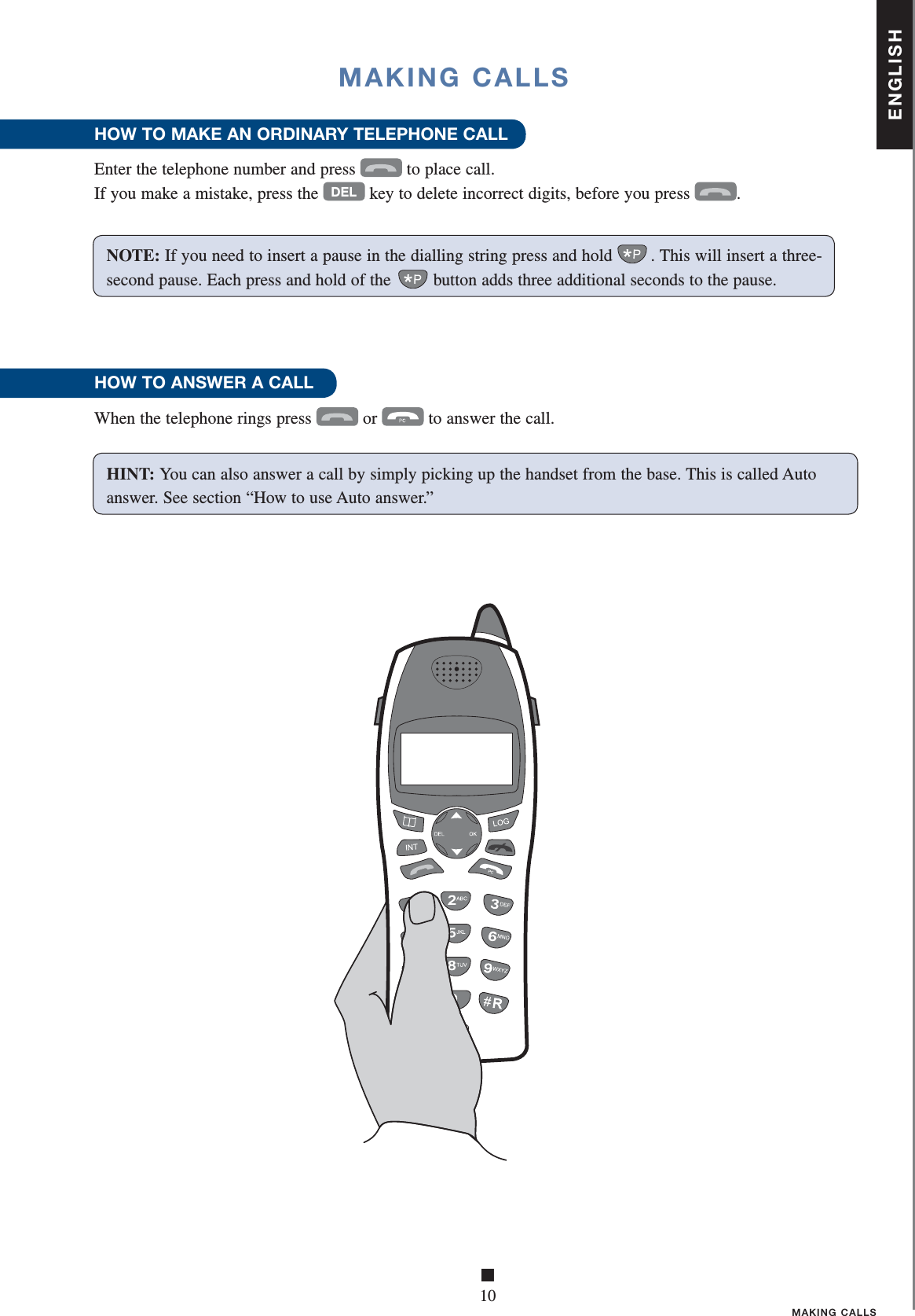 ENGLISH■10MAKING CALLSMAKING CALLSHOW TO MAKE AN ORDINARY TELEPHONE CALL Enter the telephone number and press  to place call.If you make a mistake, press the DEL key to delete incorrect digits, before you press .HOW TO ANSWER A CALLWhen the telephone rings press  or  to answer the call.  NOTE: If you need to insert a pause in the dialling string press and hold . This will insert a three-second pause. Each press and hold of the  button adds three additional seconds to the pause.HINT: You can also answer a call by simply picking up the handset from the base. This is called Auto answer. See section “How to use Auto answer.”