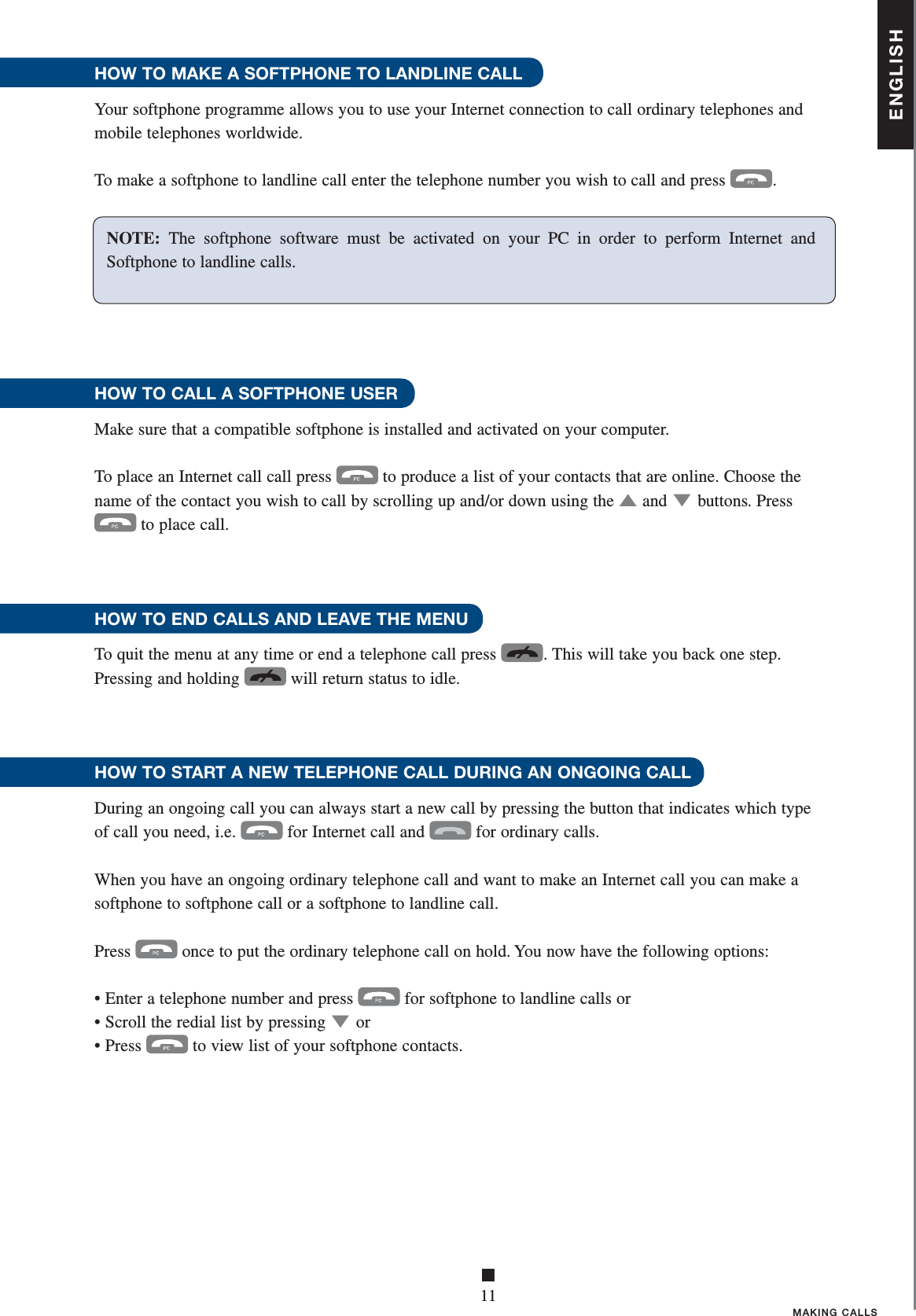 ENGLISH■11MAKING CALLSHOW TO MAKE A SOFTPHONE TO LANDLINE CALLYour softphone programme allows you to use your Internet connection to call ordinary telephones and mobile telephones worldwide.To make a softphone to landline call enter the telephone number you wish to call and press  .HOW TO CALL A SOFTPHONE USER Make sure that a compatible softphone is installed and activated on your computer. To place an Internet call call press  to produce a list of your contacts that are online. Choose the name of the contact you wish to call by scrolling up and/or down using the ▲   and ▼ buttons . Press  to place call.HOW TO END CALLS AND LEAVE THE MENU To quit the menu at any time or end a telephone call press  . This will take you back one step. Pressing and holding  will return status to idle.     HOW TO START A NEW TELEPHONE CALL DURING AN ONGOING CALLDuring an ongoing call you can always start a new call by pressing the button that indicates which type of call you need, i.e.  for Internet call and  for ordinary calls. When you have an ongoing ordinary telephone call and want to make an Internet call you can make a softphone to softphone call or a softphone to landline call.Press  once to put the ordinary telephone call on hold. You now have the following options:• Enter a telephone number and press  for softphone to landline calls or • Scroll the redial list by pressing ▼ or• Press  to view list of your softphone contacts.NOTE:  The softphone software must be activated on your PC in order to perform Internet and Softphone to landline calls. 