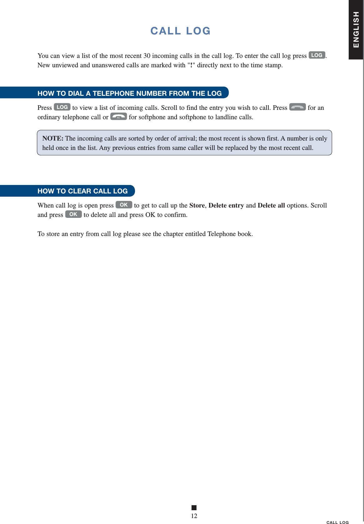 ENGLISH■12CALL LOGCALL LOGYou can view a list of the most recent 30 incoming calls in the call log. To enter the call log press LOG. New unviewed and unanswered calls are marked with &quot;!&quot; directly next to the time stamp. HOW TO DIAL A TELEPHONE NUMBER FROM THE LOGPress LOG to view a list of incoming calls. Scroll to find the entry you wish to call. Press  for an ordinary telephone call or  for softphone and softphone to landline calls. HOW TO CLEAR CALL LOGWhen call log is open press OK to get to call up the Store, Delete entry and Delete all options. Scroll and press OK to delete all and press OK to confirm.To store an entry from call log please see the chapter entitled Telephone book.            NOTE: The incoming calls are sorted by order of arrival; the most recent is shown first. A number is only held once in the list. Any previous entries from same caller will be replaced by the most recent call.