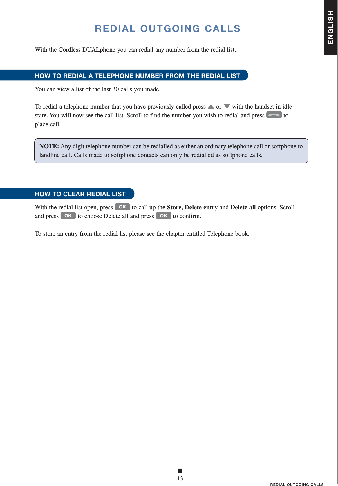 ENGLISH■13REDIAL OUTGOING CALLSREDIAL OUTGOING CALLSWith the Cordless DUALphone you can redial any number from the redial list.HOW TO REDIAL A TELEPHONE NUMBER FROM THE REDIAL LIST You can view a list of the last 30 calls you made.To redial a telephone number that you have previously called press ▲   or ▼ with the handset in idle state. You will now see the call list. Scroll to find the number you wish to redial and press  to place call.HOW TO CLEAR REDIAL LISTWith the redial list open, press OK to call up the Store, Delete entry and Delete all options. Scroll and press OK to choose Delete all and press OK to confirm.To store an entry from the redial list please see the chapter entitled Telephone book. NOTE: Any digit telephone number can be redialled as either an ordinary telephone call or softphone to landline call. Calls made to softphone contacts can only be redialled as softphone calls.