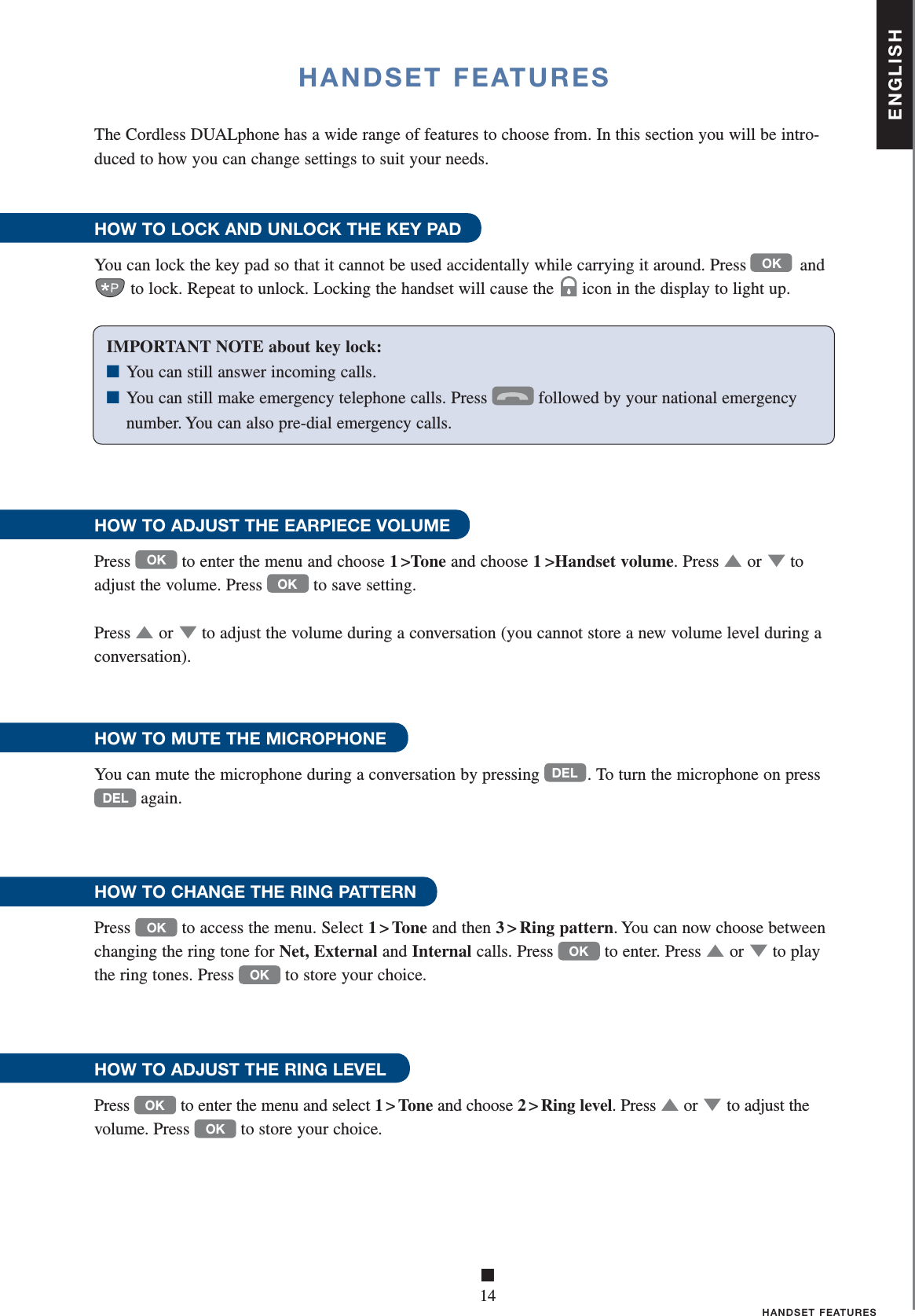 ENGLISH■14HANDSET FEATURES HANDSET FEATURESIMPORTANT NOTE about key lock: ■ You can still answer incoming calls.■ You can still make emergency telephone calls. Press  followed by your national emergency      number. You can also pre-dial emergency calls.The Cordless DUALphone has a wide range of features to choose from. In this section you will be intro-duced to how you can change settings to suit your needs.HOW TO LOCK AND UNLOCK THE KEY PADYou can lock the key pad so that it cannot be used accidentally while carrying it around. Press           and to lock. Repeat to unlock. Locking the handset will cause the icon in the display to light up.HOW TO ADJUST THE EARPIECE VOLUMEPress OK to enter the menu and choose 1 &gt;Tone and choose 1 &gt;Handset volume. Press ▲   or ▼ to adjust the volume. Press OK to save setting. Press ▲   or ▼ to adjust the volume during a conversation (you cannot store a new volume level during a conversation).HOW TO MUTE THE MICROPHONEYou can mute the microphone during a conversation by pressing DEL . To turn the microphone on press DEL again.  HOW TO CHANGE THE RING PATTERNPress OK to access the menu. Select 1&gt;Tone and then 3 &gt; Ring pattern. You can now choose between changing the ring tone for Net, External and Internal calls. Press OK to enter. Press ▲   or ▼ to play the ring tones. Press OK to store your choice.HOW TO ADJUST THE RING LEVELPress OK to enter the menu and select 1&gt;Tone and choose 2 &gt; Ring level. Press ▲   or ▼ to adjust the volume. Press OK to store your choice. OK 
