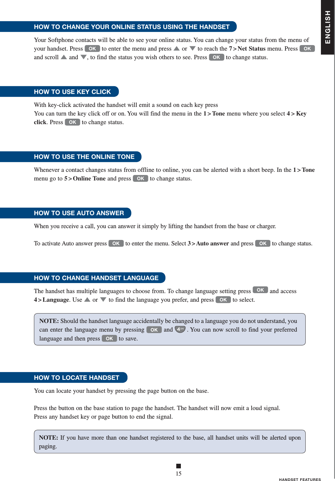 ENGLISH■15HANDSET FEATURESHOW TO CHANGE YOUR ONLINE STATUS USING THE HANDSETYour Softphone contacts will be able to see your online status. You can change your status from the menu of your handset. Press OK to enter the menu and press ▲   or ▼ to reach the 7 &gt; Net Status menu. Press OK and scroll ▲   and ▼, to find the status you wish others to see. Press OK to change status.HOW TO USE KEY CLICK With key-click activated the handset will emit a sound on each key pressYou can turn the key click off or on. You will find the menu in the 1 &gt; Tone menu where you select 4&gt;Key click. Press OK to change status.HOW TO USE THE ONLINE TONEWhenever a contact changes status from offline to online, you can be alerted with a short beep. In the 1&gt;Tone menu go to 5 &gt; Online Tone and press OK to change status.HOW TO USE AUTO ANSWERWhen you receive a call, you can answer it simply by lifting the handset from the base or charger.To activate Auto answer press OK to enter the menu. Select 3 &gt; Auto answer and press OK to change status. HOW TO CHANGE HANDSET LANGUAGEThe handset has multiple languages to choose from. To change language setting press OK and access 4 &gt; Language. Use ▲   or ▼ to find the language you prefer, and press OK to select.HOW TO LOCATE HANDSET You can locate your handset by pressing the page button on the base. Press the button on the base station to page the handset. The handset will now emit a loud signal. Press any handset key or page button to end the signal.NOTE: If you have more than one handset registered to the base, all handset units will be alerte d upon paging.NOTE: Should the handset language accidentally be changed to a language you do not understand, you can enter the language menu by pressing OK and . You can now scroll to find your preferred language and then press OK to save. 