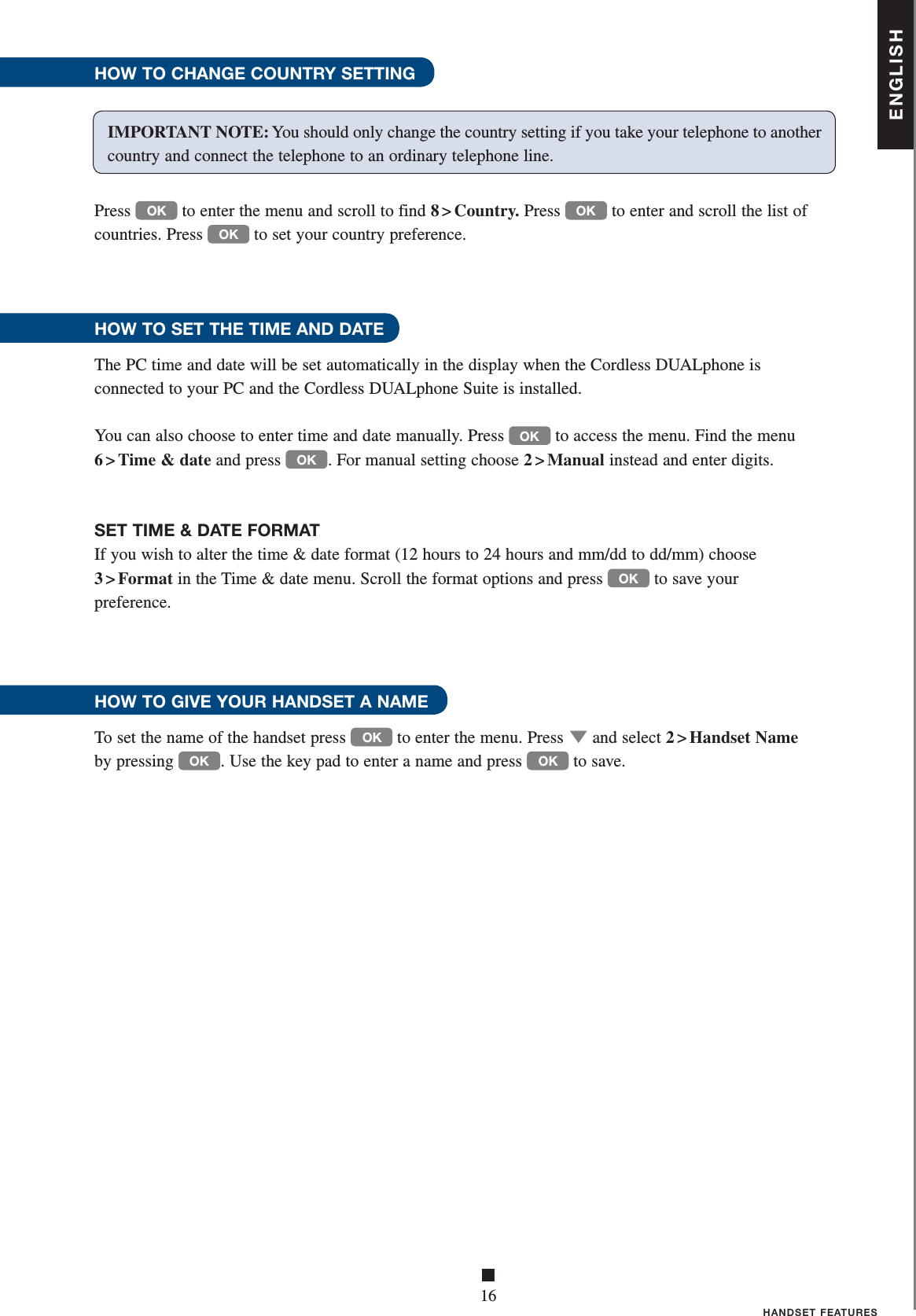 ENGLISH■16HANDSET FEATURESHOW TO CHANGE COUNTRY SETTINGPress OK to enter the menu and scroll to find 8 &gt; Country. Press OK to enter and scroll the list of countries. Press OK to set your country preference.HOW TO SET THE TIME AND DATE The PC time and date will be set automatically in the display when the Cordless DUALphone is    connected to your PC and the Cordless DUALphone Suite is installed.You can also choose to enter time and date manually. Press OK to access the menu. Find the menu 6 &gt; Time &amp; date and press OK . For manual setting choose 2 &gt; Manual instead and enter digits. SET TIME &amp; DATE FORMATIf you wish to alter the time &amp; date format (12 hours to 24 hours and mm/dd to dd/mm) choose    3 &gt; Format in the Time &amp; date menu. Scroll the format options and press OK to save your preference.HOW TO GIVE YOUR HANDSET A NAMETo set the name of the handset press OK to enter the menu. Press ▼ and select 2 &gt; Handset Name by pressing OK . Use the key pad to enter a name and press OK to save.IMPORTANT NOTE: You should only change the country setting if you take your telephone to another country and connect the telephone to an ordinary telephone line.