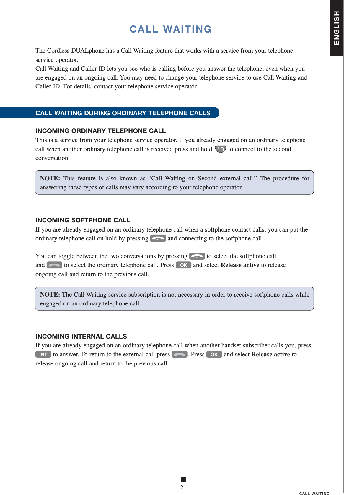 ENGLISH■21CALL WAITINGCALL WAITINGNOTE: This feature is also known as “Call Waiting on Second external call.” The procedure for answerin g these types of calls may vary according to your telephone operator.The Cordless DUALphone has a Call Waiting feature that works with a service from your telephone service operator.Call Waiting and Caller ID lets you see who is calling before you answer the telephone, even when you are engaged on an ongoing call. You may need to change your telephone service to use Call Waiting and Caller ID. For details, contact your telephone service operator.CALL WAITING DURING ORDINARY TELEPHONE CALLS INCOMING ORDINARY TELEPHONE CALLThis is a service from your telephone service operator. If you already engaged on an ordinary telephone call when another ordinary telephone call is received press and hold  to connect to the second conversation. INCOMING SOFTPHONE CALLIf you are already engaged on an ordinary telephone call when a softphone contact calls, you can put the  ordinary telephone call on hold by pressing  and connecting to the softphone call.You can toggle between the two conversations by pressing  to select the softphone call     and  to select the ordinary telephone call. Press OK and select Release active to release  ongoing call and return to the previous call. INCOMING INTERNAL CALLSIf you are already engaged on an ordinary telephone call when another handset subscriber calls you, press INT to answer. To return to the external call press  .  Press OK and select Release active to release ongoing call and return to the previous call. NOTE: The Call Waiting service subscription is not necessary in order to receive softphone calls while engage d on an ordinary telephone call.
