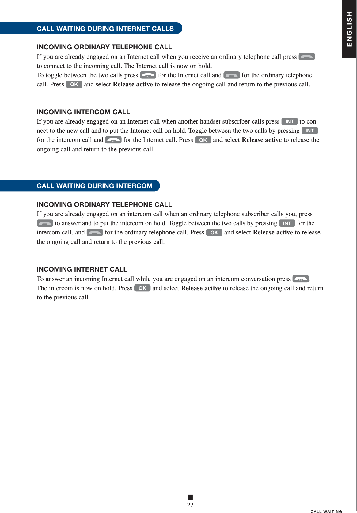 ENGLISH■22CALL WAITINGCALL WAITING DURING INTERNET CALLSINCOMING ORDINARY TELEPHONE CALLIf you are already engaged on an Internet call when you receive an ordinary telephone call press   to connect to the incoming call. The Internet call is now on hold. To toggle between the two calls press  for the Internet call and  for the ordinary telephone  call. Press OK and select Release active to release the ongoing call and return to the previous call. INCOMING INTERCOM CALLIf you are already engaged on an Internet call when another handset subscriber calls press INT to con-nect to the new call and to put the Internet call on hold. Toggle between the two calls by pressing INT for the intercom call and  for the Internet call. Press OK and select Release active to release the ongoing call and return to the previous call. CALL WAITING DURING INTERCOMINCOMING ORDINARY TELEPHONE CALLIf you are already engaged on an intercom call when an ordinary telephone subscriber calls you, press  to answer and to put the intercom on hold. Toggle between the two calls by pressing INT for the intercom call, and  for the ordinary telephone call. Press OK and select Release active to release the ongoing call and return to the previous call.  INCOMING INTERNET CALLTo answer an incoming Internet call while you are engaged on an intercom conversation press  . The intercom is now on hold. Press OK and select Release active to release the ongoing call and return to the previous call.  