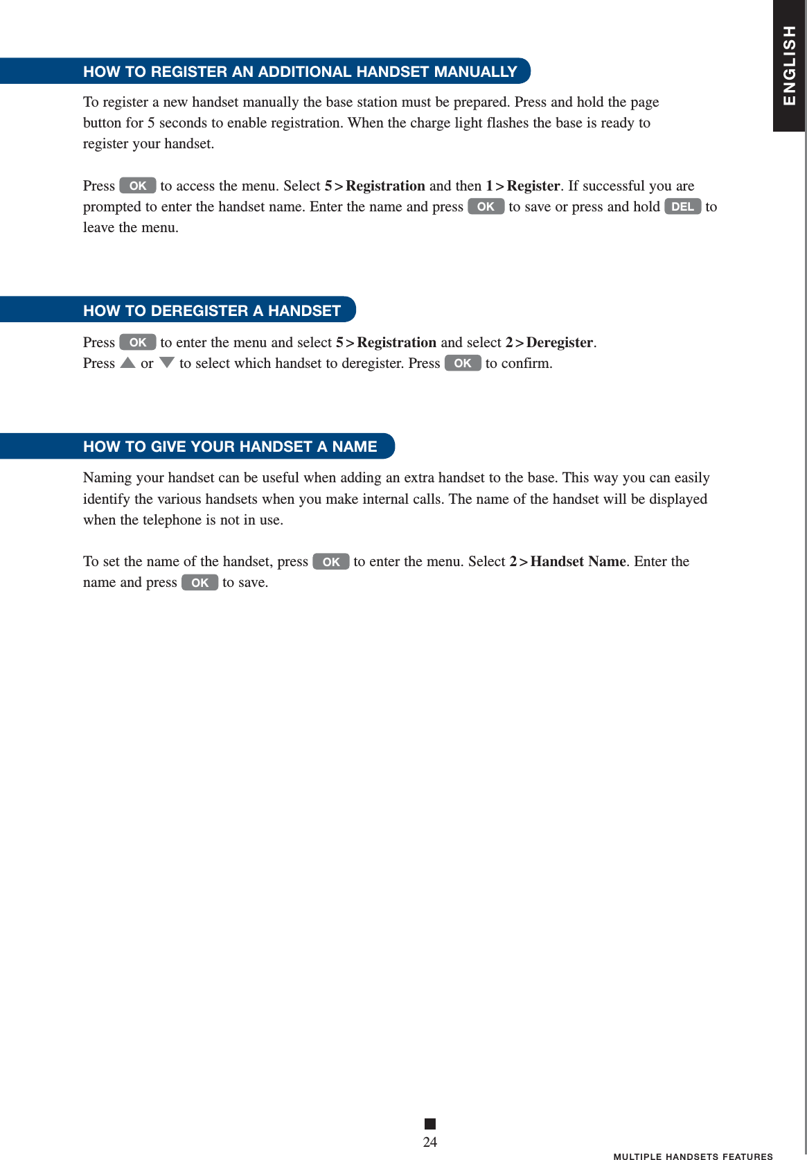 ENGLISH■24MULTIPLE HANDSETS FEATURESHOW TO REGISTER AN ADDITIONAL HANDSET MANUALLYTo register a new handset manually the base station must be prepared. Press and hold the page    button for 5 seconds to enable registration. When the charge light flashes the base is ready to    register your handset. Press OK to access the menu. Select 5 &gt; Registration and then 1 &gt; Register. If successful you are prompted to enter the handset name. Enter the name and press OK to save or press and hold DEL to leave the menu.HOW TO DEREGISTER A HANDSETPress OK to enter the menu and select 5 &gt; Registration and select 2 &gt; Deregister. Press ▲   or ▼ to select which handset to deregister. Press OK to confirm.HOW TO GIVE YOUR HANDSET A NAME Naming your handset can be useful when adding an extra handset to the base. This way you can easily identify the various handsets when you make internal calls. The name of the handset will be displayed when the telephone is not in use.To set the name of the handset, press OK to enter the menu. Select 2 &gt; Handset Name. Enter the name and press OK to save.  
