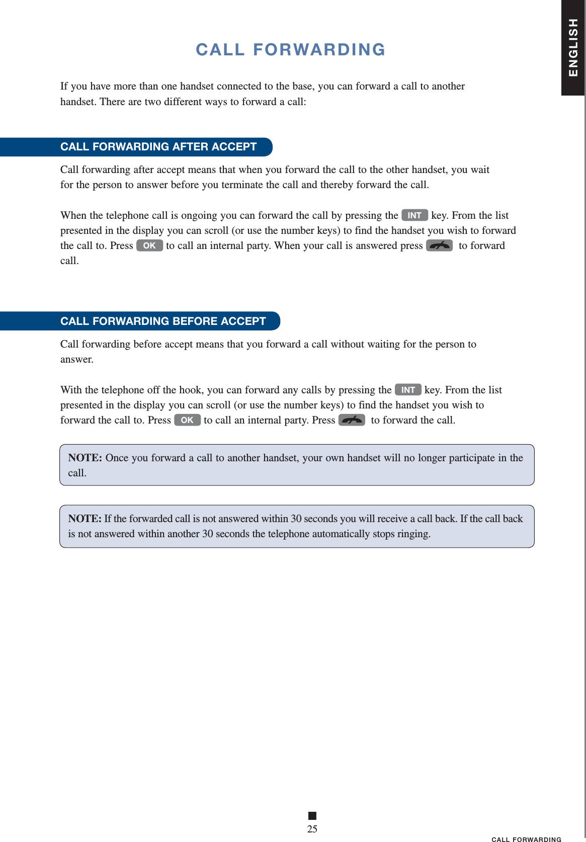 ENGLISH■25CALL FORWARDINGCALL FORWARDINGIf you have more than one handset connected to the base, you can forward a call to another      handset. There are two different ways to forward a call:CALL FORWARDING AFTER ACCEPTCall forwarding after accept means that when you forward the call to the other handset, you wait    for the person to answer before you terminate the call and thereby forward the call.When the telephone call is ongoing you can forward the call by pressing the INT key. From the list presented in the display you can scroll (or use the number keys) to find the handset you wish to forward the call to. Press OK to call an internal party. When your call is answered press   to forward call.CALL FORWARDING BEFORE ACCEPTCall forwarding before accept means that you forward a call without waiting for the person to    answer.With the telephone off the hook, you can forward any calls by pressing the INT key. From the list presented in the display you can scroll (or use the number keys) to find the handset you wish to forward the call to. Press OK to call an internal party. Press   to forward the call.NOTE: Once you forward a call to another handset, your own handset will no longer participate in the call. NOTE: If the forwarded call is not answered within 30 seconds you will receive a call back. If the call back is not answered within another 30 seconds the telephone automatically stops ringing.