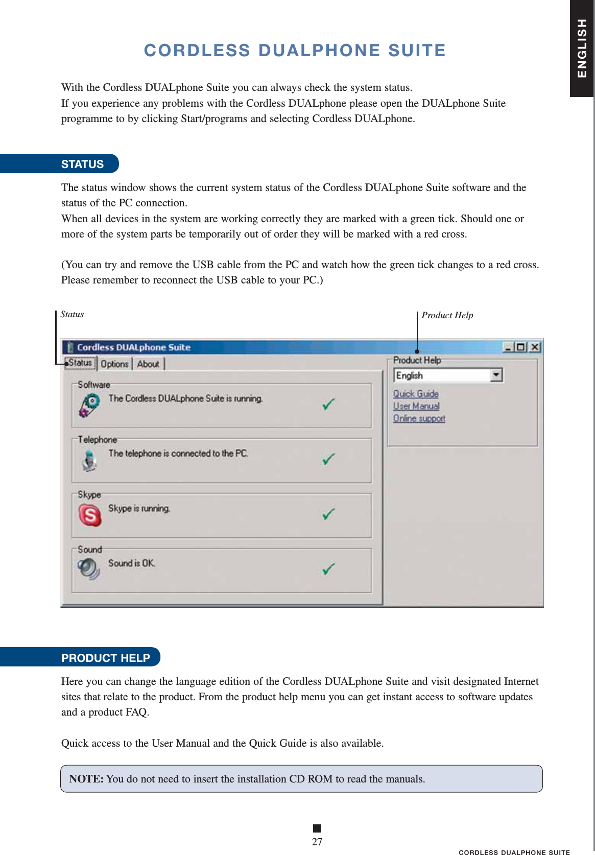 ENGLISH■27CORDLESS DUALPHONE SUITECORDLESS DUALPHONE SUITEWith the Cordless DUALphone Suite you can always check the system status. If you experience any problems with the Cordless DUALphone please open the DUALphone Suite programme to by clicking Start/programs and selecting Cordless DUALphone.STATUSThe status window shows the current system status of the Cordless DUALphone Suite software and the status of the PC connection.When all devices in the system are working correctly they are marked with a green tick. Should one or more of the system parts be temporarily out of order they will be marked with a red cross.(You can try and remove the USB cable from the PC and watch how the green tick changes to a red cross. Please remember to reconnect the USB cable to your PC.)PRODUCT HELPHere you can change the language edition of the Cordless DUALphone Suite and visit designated Internet sites that relate to the product. From the product help menu you can get instant access to software updates and a product FAQ.Quick access to the User Manual and the Quick Guide is also available.Product HelpStatusNOTE: You do not need to insert the installation CD ROM to read the manuals.