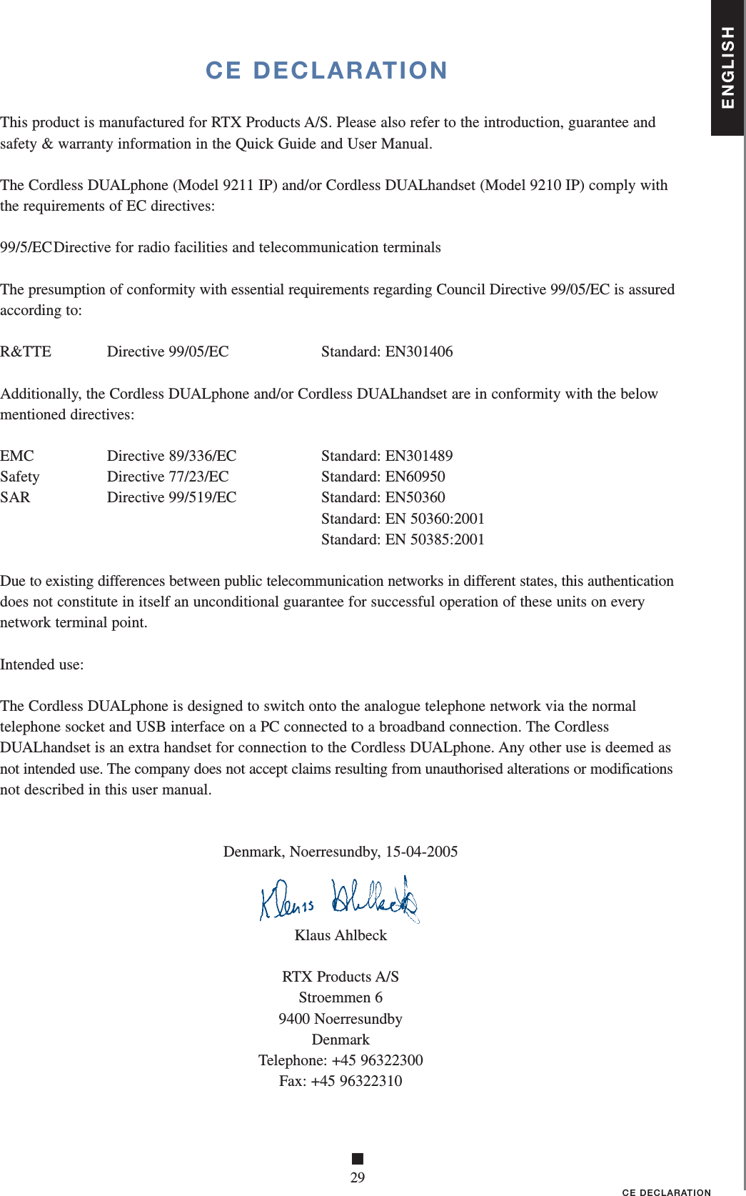 ENGLISH■29CE DECLARATIONCE DECLARATIONThis product is manufactured for RTX Products A/S. Please also refer to the introduction, guarantee and safety &amp; warranty information in the Quick Guide and User Manual.The Cordless DUALphone (Model 9211 IP) and/or Cordless DUALhandset (Model 9210 IP) comply with the requirements of EC directives:99/5/EC Directive for radio facilities and telecommunication terminalsThe presumption of conformity with essential requirements regarding Council Directive 99/05/EC is assured according to:R&amp;TTE   Directive 99/05/EC    Standard: EN301406Additionally, the Cordless DUALphone and/or Cordless DUALhandset are in conformity with the below mentioned directives:EMC   Directive 89/336/EC    Standard: EN301489Safety  Directive 77/23/EC  Standard: EN60950SAR   Directive 99/519/EC    Standard: EN50360      Standard: EN 50360:2001      Standard: EN 50385:2001Due to existing differences between public telecommunication networks in different states, this authentication does not constitute in itself an unconditional guarantee for successful operation of these units on every network terminal point.Intended use:The Cordless DUALphone is designed to switch onto the analogue telephone network via the normal telephone socket and USB interface on a PC connected to a broadband connection. The Cordless DUALhandset is an extra handset for connection to the Cordless DUALphone. Any other use is deemed as not intended use. The company does not accept claims resulting from unauthorised alterations or modifications not described in this user manual.Denmark, Noerresundby, 15-04-2005Klaus AhlbeckRTX Products A/SStroemmen 69400 NoerresundbyDenmarkTelephone: +45 96322300Fax: +45 96322310