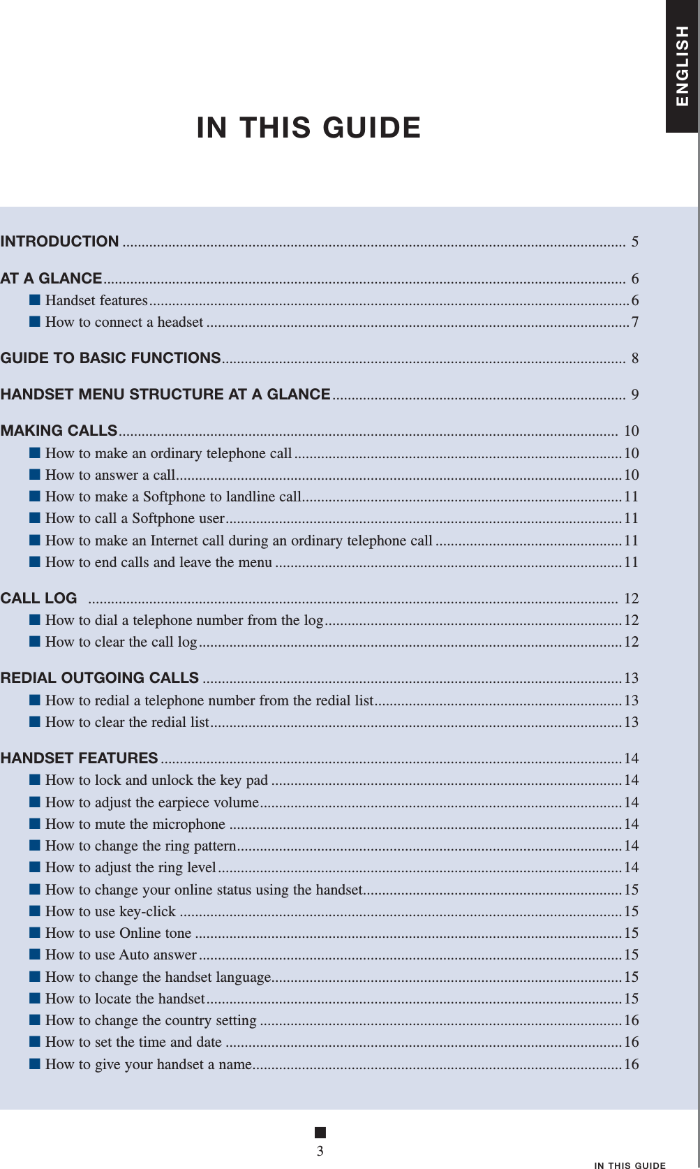 ■3IN THIS GUIDEIN THIS GUIDEINTRODUCTION .................................................................................................................................... 5AT A GLANCE ......................................................................................................................................... 6 ■ Handset features ..............................................................................................................................6 ■ How to connect a headset ...............................................................................................................7GUIDE TO BASIC FUNCTIONS ..........................................................................................................  8HANDSET MENU STRUCTURE AT A GLANCE .............................................................................  9MAKING CALLS ................................................................................................................................... 10 ■ How to make an ordinary telephone call ......................................................................................10 ■ How to answer a call .....................................................................................................................10 ■ How to make a Softphone to landline call ....................................................................................11 ■ How to call a Softphone user ........................................................................................................11 ■ How to make an Internet call during an ordinary telephone call .................................................11 ■ How to end calls and leave the menu ...........................................................................................11CALL LOG   ........................................................................................................................................... 12 ■ How to dial a telephone number from the log ..............................................................................12 ■ How to clear the call log ............................................................................................................... 12REDIAL OUTGOING CALLS ..............................................................................................................13 ■ How to redial a telephone number from the redial list .................................................................13 ■ How to clear the redial list ............................................................................................................13HANDSET FEATURES .........................................................................................................................14 ■ How to lock and unlock the key pad ............................................................................................14 ■ How to adjust the earpiece volume ...............................................................................................14 ■ How to mute the microphone .......................................................................................................14 ■ How to change the ring pattern .....................................................................................................14 ■ How to adjust the ring level ..........................................................................................................14 ■ How to change your online status using the handset ....................................................................15 ■ How to use key-click ....................................................................................................................15 ■ How to use Online tone ................................................................................................................15 ■ How to use Auto answer ...............................................................................................................15 ■ How to change the handset language ............................................................................................15 ■ How to locate the handset ............................................................................................................. 15 ■ How to change the country setting ...............................................................................................16 ■ How to set the time and date ........................................................................................................16 ■ How to give your handset a name .................................................................................................16ENGLISH