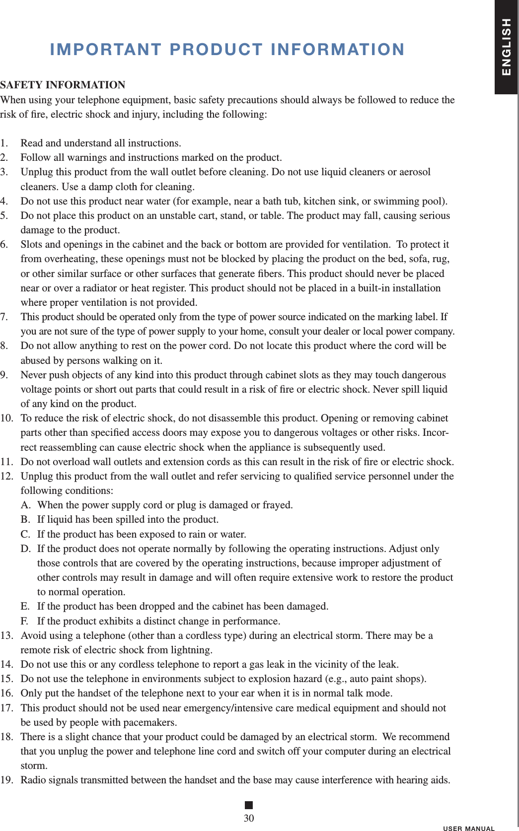 ENGLISH■30USER MANUALIMPORTANT PRODUCT INFORMATIONSAFETY INFORMATIONWhen using your telephone equipment, basic safety precautions should always be followed to reduce the risk of ﬁ re, electric shock and injury, including the following:1.   Read and understand all instructions.2.   Follow all warnings and instructions marked on the product.3.   Unplug this product from the wall outlet before cleaning. Do not use liquid cleaners or aerosol cleaners. Use a damp cloth for cleaning.4.   Do not use this product near water (for example, near a bath tub, kitchen sink, or swimming pool).5.   Do not place this product on an unstable cart, stand, or table. The product may fall, causing serious damage to the product.6.   Slots and openings in the cabinet and the back or bottom are provided for ventilation.  To protect it from overheating, these openings must not be blocked by placing the product on the bed, sofa, rug, or other similar surface or other surfaces that generate ﬁ bers. This product should never be placed near or over a radiator or heat register. This product should not be placed in a built-in installation where proper ventilation is not provided.7.   This product should be operated only from the type of power source indicated on the marking label. If you are not sure of the type of power supply to your home, consult your dealer or local power company.8.   Do not allow anything to rest on the power cord. Do not locate this product where the cord will be abused by persons walking on it.9.   Never push objects of any kind into this product through cabinet slots as they may touch dangerous voltage points or short out parts that could result in a risk of ﬁ re or electric shock. Never spill liquid of any kind on the product.10.   To reduce the risk of electric shock, do not disassemble this product. Opening or removing cabinet parts other than speciﬁ ed access doors may expose you to dangerous voltages or other risks. In cor-rect reassembling can cause electric shock when the appliance is subsequently used.11.   Do not overload wall outlets and extension cords as this can result in the risk of ﬁ re or electric shock.12.   Unplug this product from the wall outlet and refer servicing to qualiﬁ ed service personnel under the following conditions:   A.  When the power supply cord or plug is damaged or frayed.   B.  If liquid has been spilled into the product.   C.   If the product has been exposed to rain or water.   D.   If the product does not operate normally by following the operating instructions. Adjust only those controls that are covered by the operating instructions, because improper adjustment of other controls may result in damage and will often require extensive work to restore the product to normal operation.   E.   If the product has been dropped and the cabinet has been damaged.   F.   If the product exhibits a distinct change in performance.13.   Avoid using a telephone (other than a cordless type) during an electrical storm. There may be a remote risk of electric shock from lightning.14.   Do not use this or any cordless telephone to report a gas leak in the vicinity of the leak.15.   Do not use the telephone in environments subject to explosion hazard (e.g., auto paint shops).16.   Only put the handset of the telephone next to your ear when it is in normal talk mode.17.   This product should not be used near emergency/intensive care medical equipment and should not be used by people with pacemakers.18.   There is a slight chance that your product could be damaged by an electrical storm.  We recommend that you unplug the power and telephone line cord and switch off your computer during an electrical storm.19.   Radio signals transmitted between the handset and the base may cause interference with hearing aids. 