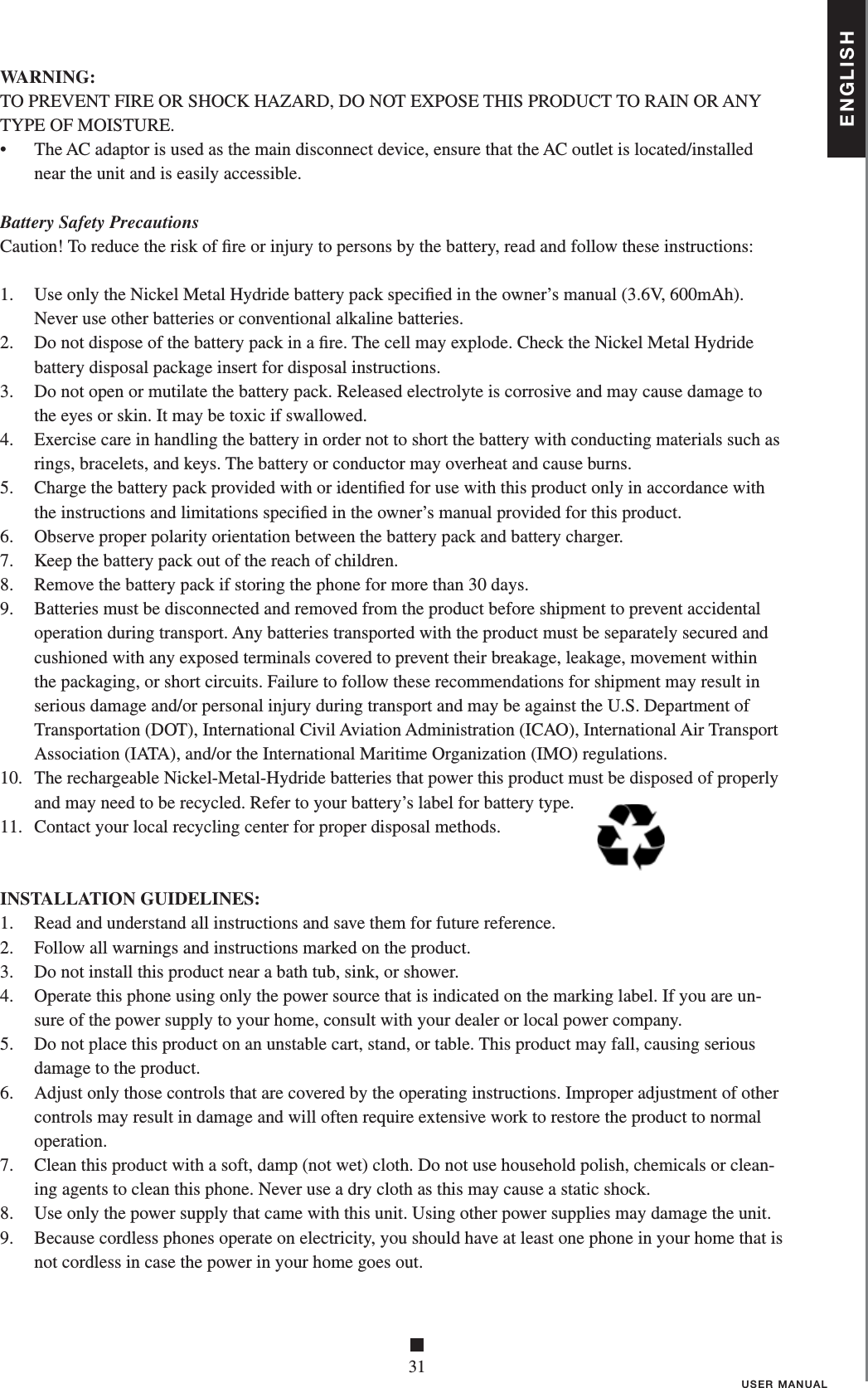 ENGLISH■31USER MANUALWARNING:TO PREVENT FIRE OR SHOCK HAZARD, DO NOT EXPOSE THIS PRODUCT TO RAIN OR ANYTYPE OF MOISTURE.•    The AC adaptor is used as the main disconnect device, ensure that the AC outlet is located/installed near the unit and is easily accessible.Battery Safety PrecautionsCaution! To reduce the risk of ﬁ re or injury to persons by the battery, read and follow these instructions:1.   Use only the Nickel Metal Hydride battery pack speciﬁ ed in the owner’s manual (3.6V, 600mAh).Never use other batteries or conventional alkaline batteries.2.   Do not dispose of the battery pack in a ﬁ re. The cell may explode. Check the Nickel Metal Hydride battery disposal package insert for disposal instructions.3.   Do not open or mutilate the battery pack. Released electrolyte is corrosive and may cause damage to the eyes or skin. It may be toxic if swallowed.4.   Exercise care in handling the battery in order not to short the battery with conducting materials such as rings, bracelets, and keys. The battery or conductor may overheat and cause burns.5.   Charge the battery pack provided with or identiﬁ ed for use with this product only in accordance with the instructions and limitations speciﬁ ed in the owner’s manual provided for this product.6.   Observe proper polarity orientation between the battery pack and battery charger.7.   Keep the battery pack out of the reach of children.8.   Remove the battery pack if storing the phone for more than 30 days.9.   Batteries must be disconnected and removed from the product before shipment to prevent accidental operation during transport. Any batteries transported with the product must be separately secured and cushioned with any exposed terminals covered to prevent their breakage, leakage, movement within the packaging, or short circuits. Failure to follow these recommendations for shipment may result in serious damage and/or personal injury during transport and may be against the U.S. Department of Transportation (DOT), International Civil Aviation Administration (ICAO), International Air Transport Association (IATA), and/or the International Maritime Organization (IMO) regulations.10.   The rechargeable Nickel-Metal-Hydride batteries that power this product must be disposed of properly and may need to be recycled. Refer to your battery’s label for battery type.11.   Contact your local recycling center for proper disposal methods. INSTALLATION GUIDELINES:1.   Read and understand all instructions and save them for future reference.2.   Follow all warnings and instructions marked on the product.3.   Do not install this product near a bath tub, sink, or shower.4.    Operate this phone using only the power source that is indicated on the marking label. If you are un-sure of the power supply to your home, consult with your dealer or local power company.5.   Do not place this product on an unstable cart, stand, or table. This product may fall, causing serious damage to the product.6.   Adjust only those controls that are covered by the operating instructions. Improper adjustment of other controls may result in damage and will often require extensive work to restore the product to normal operation.7.   Clean this product with a soft, damp (not wet) cloth. Do not use household polish, chemicals or clean-ing agents to clean this phone. Never use a dry cloth as this may cause a static shock.8.   Use only the power supply that came with this unit. Using other power supplies may damage the unit.9.   Because cordless phones operate on electricity, you should have at least one phone in your home that is not cordless in case the power in your home goes out.