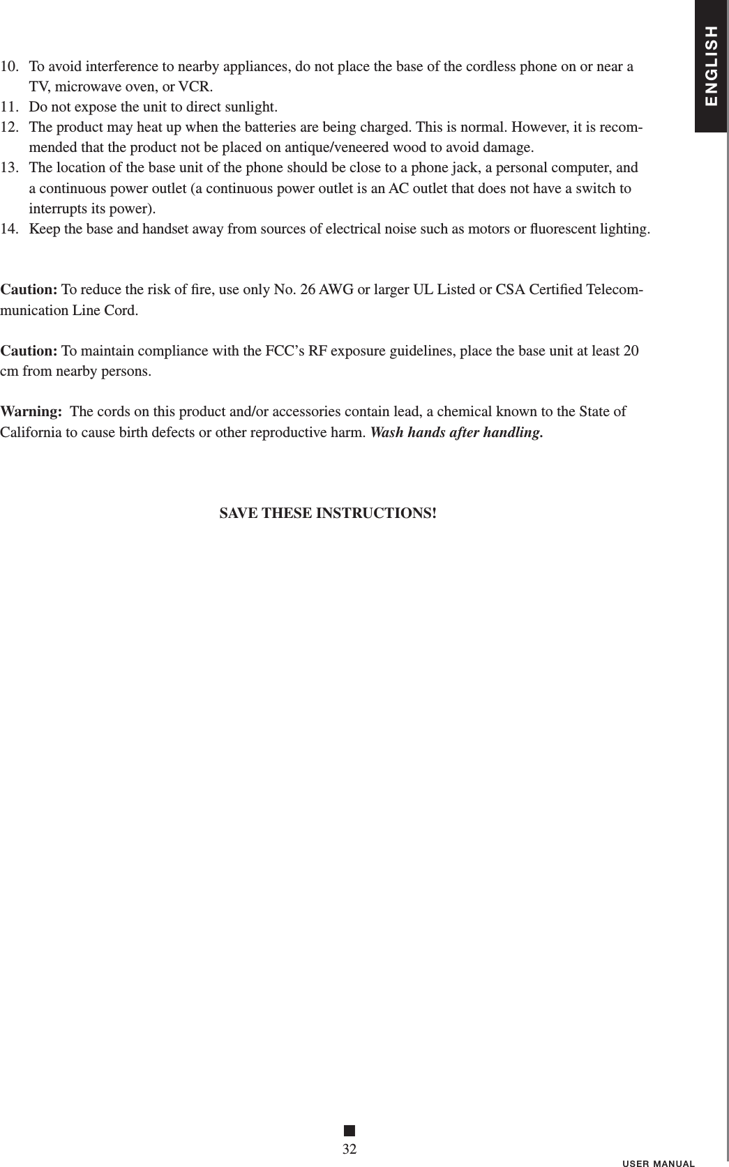 ENGLISH■32USER MANUAL10.   To avoid interference to nearby appliances, do not place the base of the cordless phone on or near a TV, microwave oven, or VCR.11.   Do not expose the unit to direct sunlight.12.   The product may heat up when the batteries are being charged. This is normal. However, it is recom-mended that the product not be placed on antique/veneered wood to avoid damage.13.   The location of the base unit of the phone should be close to a phone jack, a personal computer, and a continuous power outlet (a continuous power outlet is an AC outlet that does not have a switch to interrupts its power).14.   Keep the base and handset away from sources of electrical noise such as motors or ﬂ uorescent lighting. Caution: To reduce the risk of ﬁ re, use only No. 26 AWG or larger UL Listed or CSA Certiﬁ ed Telecom-munication Line Cord.Caution: To maintain compliance with the FCC’s RF exposure guidelines, place the base unit at least 20cm from nearby persons.Warning:  The cords on this product and/or accessories contain lead, a chemical known to the State ofCalifornia to cause birth defects or other reproductive harm. Wash hands after handling.SAVE THESE INSTRUCTIONS!