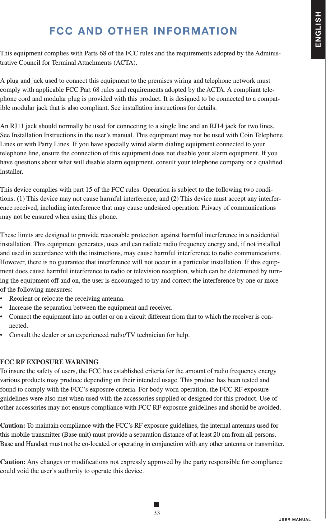 ENGLISH■33USER MANUALFCC AND OTHER INFORMATIONThis equipment complies with Parts 68 of the FCC rules and the requirements adopted by the Adminis-trative Council for Terminal Attachments (ACTA).A plug and jack used to connect this equipment to the premises wiring and telephone network mustcomply with applicable FCC Part 68 rules and requirements adopted by the ACTA. A compliant tele-phone cord and modular plug is provided with this product. It is designed to be connected to a compat-ible modular jack that is also compliant. See installation instructions for details.An RJ11 jack should normally be used for connecting to a single line and an RJ14 jack for two lines.See Installation Instructions in the user’s manual. This equipment may not be used with Coin TelephoneLines or with Party Lines. If you have specially wired alarm dialing equipment connected to yourtelephone line, ensure the connection of this equipment does not disable your alarm equipment. If youhave questions about what will disable alarm equipment, consult your telephone company or a qualiﬁ edinstaller.This device complies with part 15 of the FCC rules. Operation is subject to the following two condi-tions: (1) This device may not cause harmful interference, and (2) This device must accept any interfer-ence received, including interference that may cause undesired operation. Privacy of communicationsmay not be ensured when using this phone.These limits are designed to provide reasonable protection against harmful interference in a residentialinstallation. This equipment generates, uses and can radiate radio frequency energy and, if not installedand used in accordance with the instructions, may cause harmful interference to radio communications.However, there is no guarantee that interference will not occur in a particular installation. If this equip-ment does cause harmful interference to radio or television reception, which can be determined by turn-ing the equipment off and on, the user is encouraged to try and correct the interference by one or moreof the following measures:•  Reorient or relocate the receiving antenna.•  Increase the separation between the equipment and receiver.•   Connect the equipment into an outlet or on a circuit different from that to which the receiver is con-nected.•  Consult the dealer or an experienced radio/TV technician for help.FCC RF EXPOSURE WARNINGTo insure the safety of users, the FCC has established criteria for the amount of radio frequency energy various products may produce depending on their intended usage. This product has been tested and found to comply with the FCC’s exposure criteria. For body worn operation, the FCC RF exposure guidelines were also met when used with the accessories supplied or designed for this product. Use of other accessories may not ensure compliance with FCC RF exposure guidelines and should be avoided.Caution: To maintain compliance with the FCC’s RF exposure guidelines, the internal antennas used for      this mobile transmitter (Base unit) must provide a separation distance of at least 20 cm from all persons. Base and Handset must not be co-located or operating in conjunction with any other antenna or transmitter.Caution: Any changes or modiﬁ cations not expressly approved by the party responsible for compliance  could void the user’s authority to operate this device.