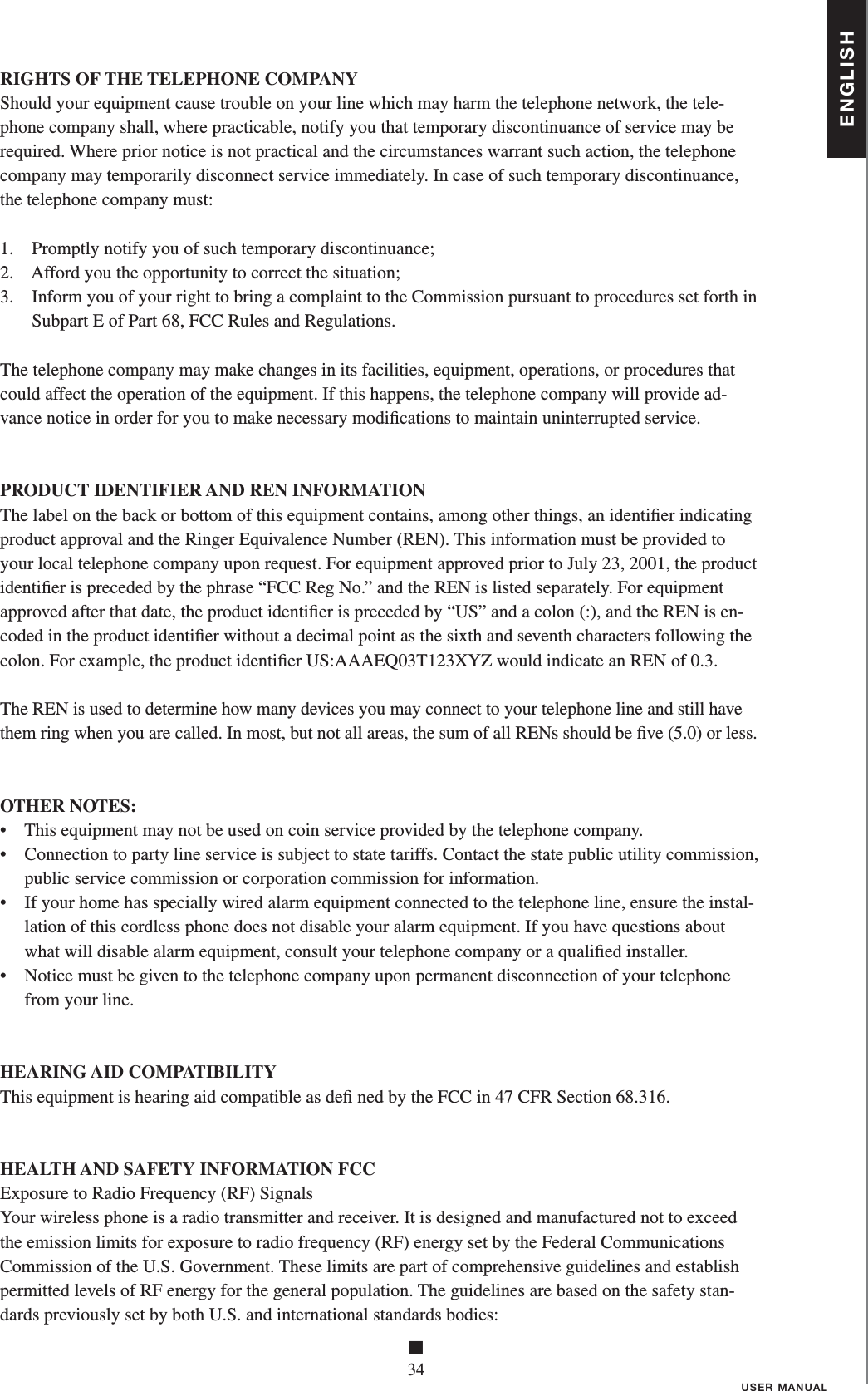 ENGLISH■34USER MANUALRIGHTS OF THE TELEPHONE COMPANYShould your equipment cause trouble on your line which may harm the telephone network, the tele-phone company shall, where practicable, notify you that temporary discontinuance of service may berequired. Where prior notice is not practical and the circumstances warrant such action, the telephonecompany may temporarily disconnect service immediately. In case of such temporary discontinuance,the telephone company must:1.  Promptly notify you of such temporary discontinuance;2.  Afford you the opportunity to correct the situation;3.   Inform you of your right to bring a complaint to the Commission pursuant to procedures set forth in Subpart E of Part 68, FCC Rules and Regulations.The telephone company may make changes in its facilities, equipment, operations, or procedures thatcould affect the operation of the equipment. If this happens, the telephone company will provide ad-vance notice in order for you to make necessary modiﬁ cations to maintain uninterrupted service.PRODUCT IDENTIFIER AND REN INFORMATIONThe label on the back or bottom of this equipment contains, among other things, an identiﬁ er indicatingproduct approval and the Ringer Equivalence Number (REN). This information must be provided toyour local telephone company upon request. For equipment approved prior to July 23, 2001, the productidentiﬁ er is preceded by the phrase “FCC Reg No.” and the REN is listed separately. For equipmentapproved after that date, the product identiﬁ er is preceded by “US” and a colon (:), and the REN is en-coded in the product identiﬁ er without a decimal point as the sixth and seventh characters following thecolon. For example, the product identiﬁ er US:AAAEQ03T123XYZ would indicate an REN of 0.3.The REN is used to determine how many devices you may connect to your telephone line and still havethem ring when you are called. In most, but not all areas, the sum of all RENs should be ﬁ ve (5.0) or less.OTHER NOTES:•  This equipment may not be used on coin service provided by the telephone company.•   Connection to party line service is subject to state tariffs. Contact the state public utility commission, public service commission or corporation commission for information.•   If your home has specially wired alarm equipment connected to the telephone line, ensure the instal-lation of this cordless phone does not disable your alarm equipment. If you have questions about what will disable alarm equipment, consult your telephone company or a qualiﬁ ed installer.•   Notice must be given to the telephone company upon permanent disconnection of your telephone from your line.HEARING AID COMPATIBILITYThis equipment is hearing aid compatible as deﬁ  ned by the FCC in 47 CFR Section 68.316.HEALTH AND SAFETY INFORMATION FCCExposure to Radio Frequency (RF) SignalsYour wireless phone is a radio transmitter and receiver. It is designed and manufactured not to exceed the emission limits for exposure to radio frequency (RF) energy set by the Federal Communications Commission of the U.S. Government. These limits are part of comprehensive guidelines and establish permitted levels of RF energy for the general population. The guidelines are based on the safety stan-dards previously set by both U.S. and international standards bodies: 