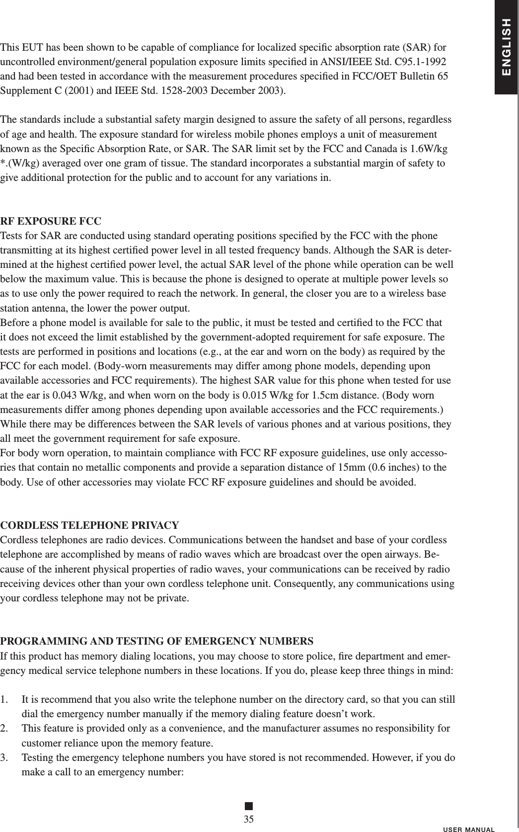 ENGLISH■35USER MANUALThis EUT has been shown to be capable of compliance for localized speciﬁ c absorption rate (SAR) for uncontrolled environment/general population exposure limits speciﬁ ed in ANSI/IEEE Std. C95.1-1992 and had been tested in accordance with the measurement procedures speciﬁ ed in FCC/OET Bulletin 65 Supplement C (2001) and IEEE Std. 1528-2003 December 2003). The standards include a substantial safety margin designed to assure the safety of all persons, regardless of age and health. The exposure standard for wireless mobile phones employs a unit of measurement known as the Speciﬁ c Absorption Rate, or SAR. The SAR limit set by the FCC and Canada is 1.6W/kg *.(W/kg) averaged over one gram of tissue. The standard incorporates a substantial margin of safety to give additional protection for the public and to account for any variations in. RF EXPOSURE FCCTests for SAR are conducted using standard operating positions speciﬁ ed by the FCC with the phone transmitting at its highest certiﬁ ed power level in all tested frequency bands. Although the SAR is deter-mined at the highest certiﬁ ed power level, the actual SAR level of the phone while operation can be well below the maximum value. This is because the phone is designed to operate at multiple power levels so as to use only the power required to reach the network. In general, the closer you are to a wireless base station antenna, the lower the power output. Before a phone model is available for sale to the public, it must be tested and certiﬁ ed to the FCC that it does not exceed the limit established by the government-adopted requirement for safe exposure. The tests are performed in positions and locations (e.g., at the ear and worn on the body) as required by the FCC for each model. (Body-worn measurements may differ among phone models, depending upon available accessories and FCC requirements). The highest SAR value for this phone when tested for use at the ear is 0.043 W/kg, and when worn on the body is 0.015 W/kg for 1.5cm distance. (Body worn measurements differ among phones depending upon available accessories and the FCC requirements.) While there may be differences between the SAR levels of various phones and at various positions, they all meet the government requirement for safe exposure.For body worn operation, to maintain compliance with FCC RF exposure guidelines, use only accesso-ries that contain no metallic components and provide a separation distance of 15mm (0.6 inches) to the body. Use of other accessories may violate FCC RF exposure guidelines and should be avoided.CORDLESS TELEPHONE PRIVACYCordless telephones are radio devices. Communications between the handset and base of your cordlesstelephone are accomplished by means of radio waves which are broadcast over the open airways. Be-cause of the inherent physical properties of radio waves, your communications can be received by radioreceiving devices other than your own cordless telephone unit. Consequently, any communications usingyour cordless telephone may not be private.PROGRAMMING AND TESTING OF EMERGENCY NUMBERSIf this product has memory dialing locations, you may choose to store police, ﬁ re department and emer-gency medical service telephone numbers in these locations. If you do, please keep three things in mind:1.    It is recommend that you also write the telephone number on the directory card, so that you can still dial the emergency number manually if the memory dialing feature doesn’t work.2.    This feature is provided only as a convenience, and the manufacturer assumes no responsibility for customer reliance upon the memory feature.3.    Testing the emergency telephone numbers you have stored is not recommended. However, if you do make a call to an emergency number: