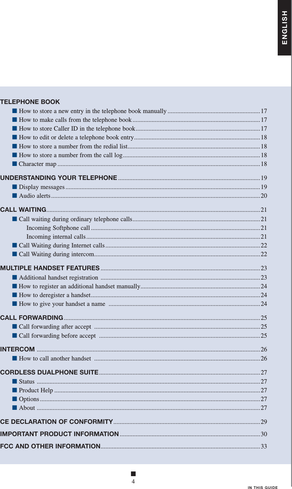 ■4IN THIS GUIDETELEPHONE BOOK ■ How to store a new entry in the telephone book manually ..........................................................17 ■ How to make calls from the telephone book ................................................................................17 ■ How to store Caller ID in the telephone book ..............................................................................17 ■ How to edit or delete a telephone book entry ...............................................................................18 ■ How to store a number from the redial list ...................................................................................18 ■ How to store a number from the call log ......................................................................................18 ■ Character map ...............................................................................................................................18UNDERSTANDING YOUR TELEPHONE .........................................................................................19 ■ Display messages ..........................................................................................................................19 ■ Audio alerts ...................................................................................................................................20CALL WAITING ......................................................................................................................................21 ■ Call waiting during ordinary telephone calls ................................................................................21   Incoming Softphone call ..........................................................................................................21    Incoming internal calls .............................................................................................................21 ■ Call Waiting during Internet calls .................................................................................................22 ■ Call Waiting during intercom ........................................................................................................22MULTIPLE HANDSET FEATURES ....................................................................................................23 ■ Additional handset registration  .................................................................................................... 23 ■ How to register an additional handset manually ...........................................................................24 ■ How to deregister a handset ..........................................................................................................24 ■ How to give your handset a name  ...............................................................................................24CALL FORWARDING ...........................................................................................................................25 ■ Call forwarding after accept  ........................................................................................................25 ■ Call forwarding before accept  .....................................................................................................25INTERCOM  ............................................................................................................................................ 26 ■ How to call another handset  ........................................................................................................26CORDLESS DUALPHONE SUITE ..................................................................................................... 27 ■ Status  ............................................................................................................................................27 ■ Product Help .................................................................................................................................27 ■ Options ..........................................................................................................................................27 ■ About  ............................................................................................................................................27CE DECLARATION OF CONFORMITY ............................................................................................29IMPORTANT PRODUCT INFORMATION ........................................................................................30FCC AND OTHER INFORMATION ....................................................................................................33ENGLISH