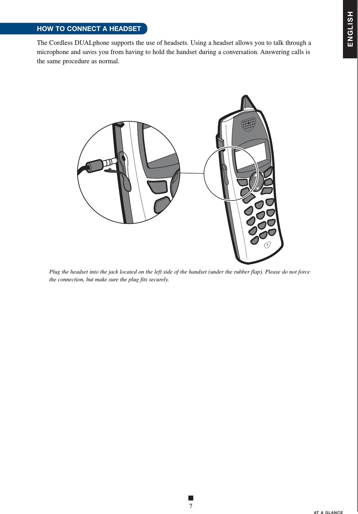 ENGLISH■7AT A GLANCEPlug the headset into the jack located on the left side of the handset (under the rubber flap). Please do not force the connection, but make sure the plug fits securely.HOW TO CONNECT A HEADSET The Cordless DUALphone supports the use of headsets. Using a headset allows you to talk through a microphone and saves you from having to hold the handset during a conversation. Answering calls is the same procedure as normal. 